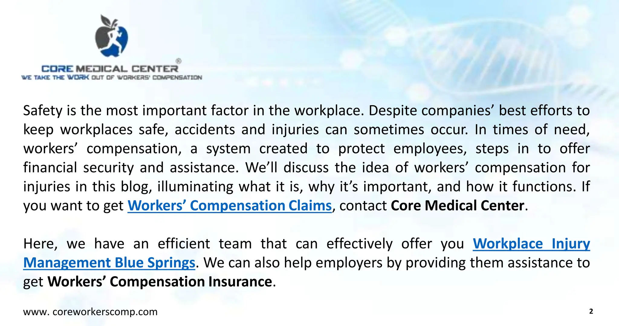 Safety is the most important factor in the workplace. Despite companies’ best efforts to
keep workplaces safe, accidents and injuries can sometimes occur. In times of need,
workers’ compensation, a system created to protect employees, steps in to offer
financial security and assistance. We’ll discuss the idea of workers’ compensation for
injuries in this blog, illuminating what it is, why it’s important, and how it functions. If
you want to get Workers’ Compensation Claims, contact Core Medical Center.
Here, we have an efficient team that can effectively offer you Workplace Injury
Management Blue Springs. We can also help employers by providing them assistance to
get Workers’ Compensation Insurance.
2
www. coreworkerscomp.com
 