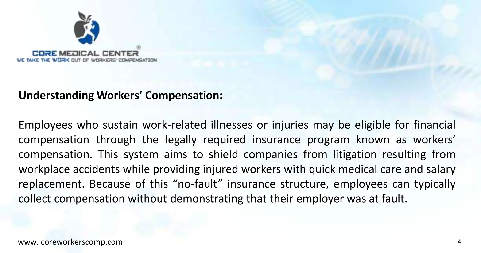 Understanding Workers’ Compensation:
Employees who sustain work-related illnesses or injuries may be eligible for financial
compensation through the legally required insurance program known as workers’
compensation. This system aims to shield companies from litigation resulting from
workplace accidents while providing injured workers with quick medical care and salary
replacement. Because of this “no-fault” insurance structure, employees can typically
collect compensation without demonstrating that their employer was at fault.
4
www. coreworkerscomp.com
 
