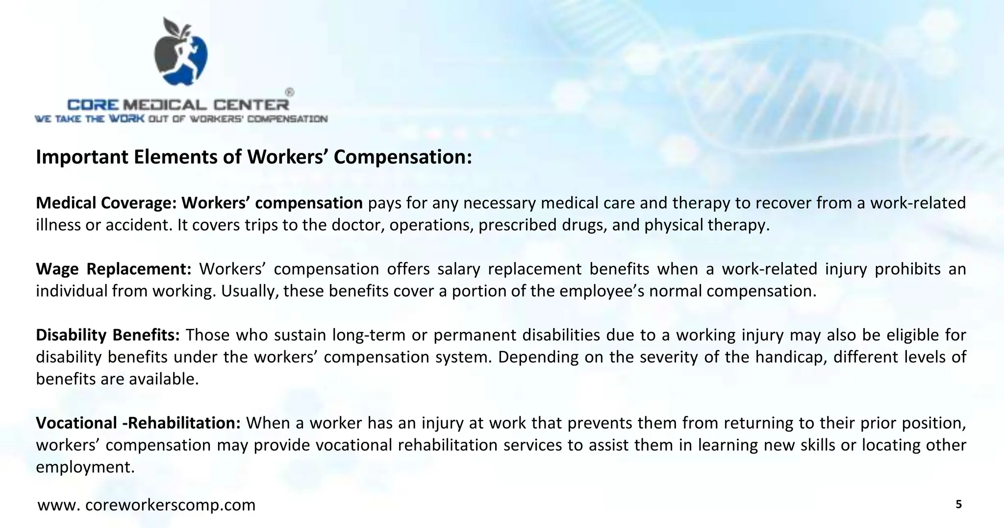 Important Elements of Workers’ Compensation:
Medical Coverage: Workers’ compensation pays for any necessary medical care and therapy to recover from a work-related
illness or accident. It covers trips to the doctor, operations, prescribed drugs, and physical therapy.
Wage Replacement: Workers’ compensation offers salary replacement benefits when a work-related injury prohibits an
individual from working. Usually, these benefits cover a portion of the employee’s normal compensation.
Disability Benefits: Those who sustain long-term or permanent disabilities due to a working injury may also be eligible for
disability benefits under the workers’ compensation system. Depending on the severity of the handicap, different levels of
benefits are available.
Vocational -Rehabilitation: When a worker has an injury at work that prevents them from returning to their prior position,
workers’ compensation may provide vocational rehabilitation services to assist them in learning new skills or locating other
employment.
5
www. coreworkerscomp.com
 