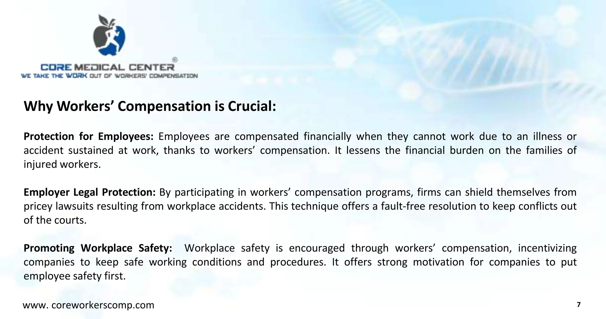 Why Workers’ Compensation is Crucial:
Protection for Employees: Employees are compensated financially when they cannot work due to an illness or
accident sustained at work, thanks to workers’ compensation. It lessens the financial burden on the families of
injured workers.
Employer Legal Protection: By participating in workers’ compensation programs, firms can shield themselves from
pricey lawsuits resulting from workplace accidents. This technique offers a fault-free resolution to keep conflicts out
of the courts.
Promoting Workplace Safety: Workplace safety is encouraged through workers’ compensation, incentivizing
companies to keep safe working conditions and procedures. It offers strong motivation for companies to put
employee safety first.
7
www. coreworkerscomp.com
 