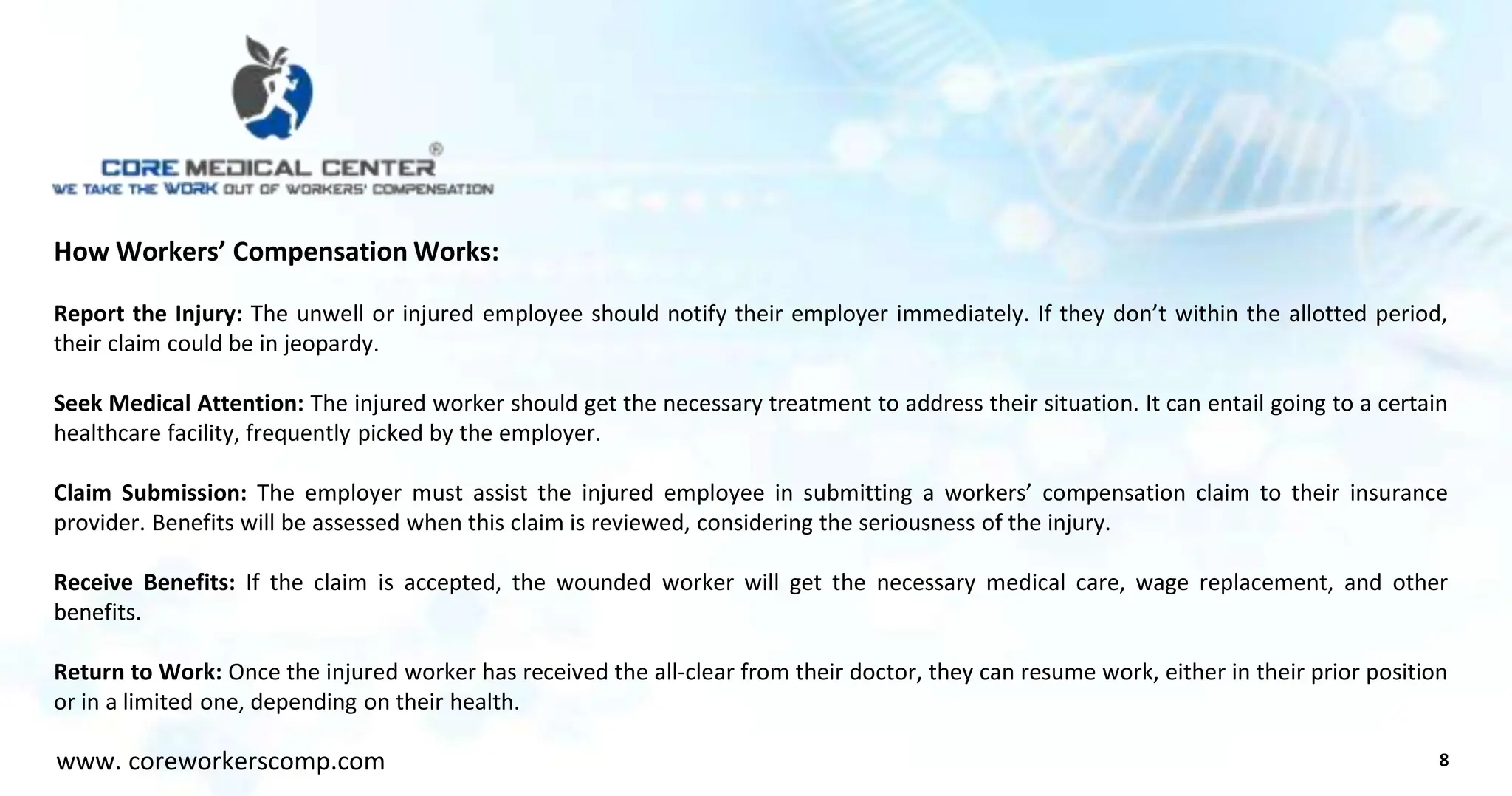 How Workers’ Compensation Works:
Report the Injury: The unwell or injured employee should notify their employer immediately. If they don’t within the allotted period,
their claim could be in jeopardy.
Seek Medical Attention: The injured worker should get the necessary treatment to address their situation. It can entail going to a certain
healthcare facility, frequently picked by the employer.
Claim Submission: The employer must assist the injured employee in submitting a workers’ compensation claim to their insurance
provider. Benefits will be assessed when this claim is reviewed, considering the seriousness of the injury.
Receive Benefits: If the claim is accepted, the wounded worker will get the necessary medical care, wage replacement, and other
benefits.
Return to Work: Once the injured worker has received the all-clear from their doctor, they can resume work, either in their prior position
or in a limited one, depending on their health.
8
www. coreworkerscomp.com
 