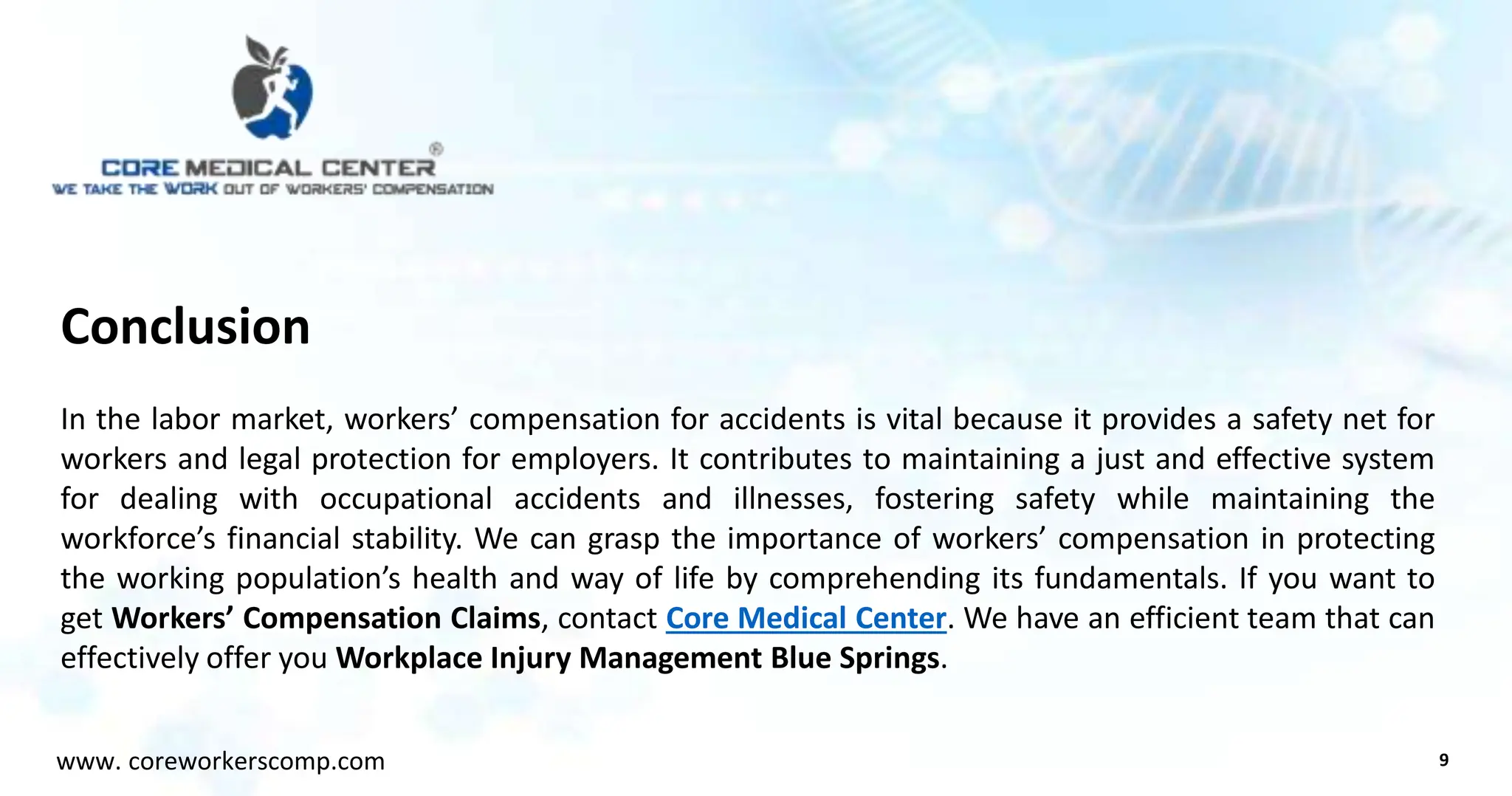 Conclusion
In the labor market, workers’ compensation for accidents is vital because it provides a safety net for
workers and legal protection for employers. It contributes to maintaining a just and effective system
for dealing with occupational accidents and illnesses, fostering safety while maintaining the
workforce’s financial stability. We can grasp the importance of workers’ compensation in protecting
the working population’s health and way of life by comprehending its fundamentals. If you want to
get Workers’ Compensation Claims, contact Core Medical Center. We have an efficient team that can
effectively offer you Workplace Injury Management Blue Springs.
9
www. coreworkerscomp.com
 