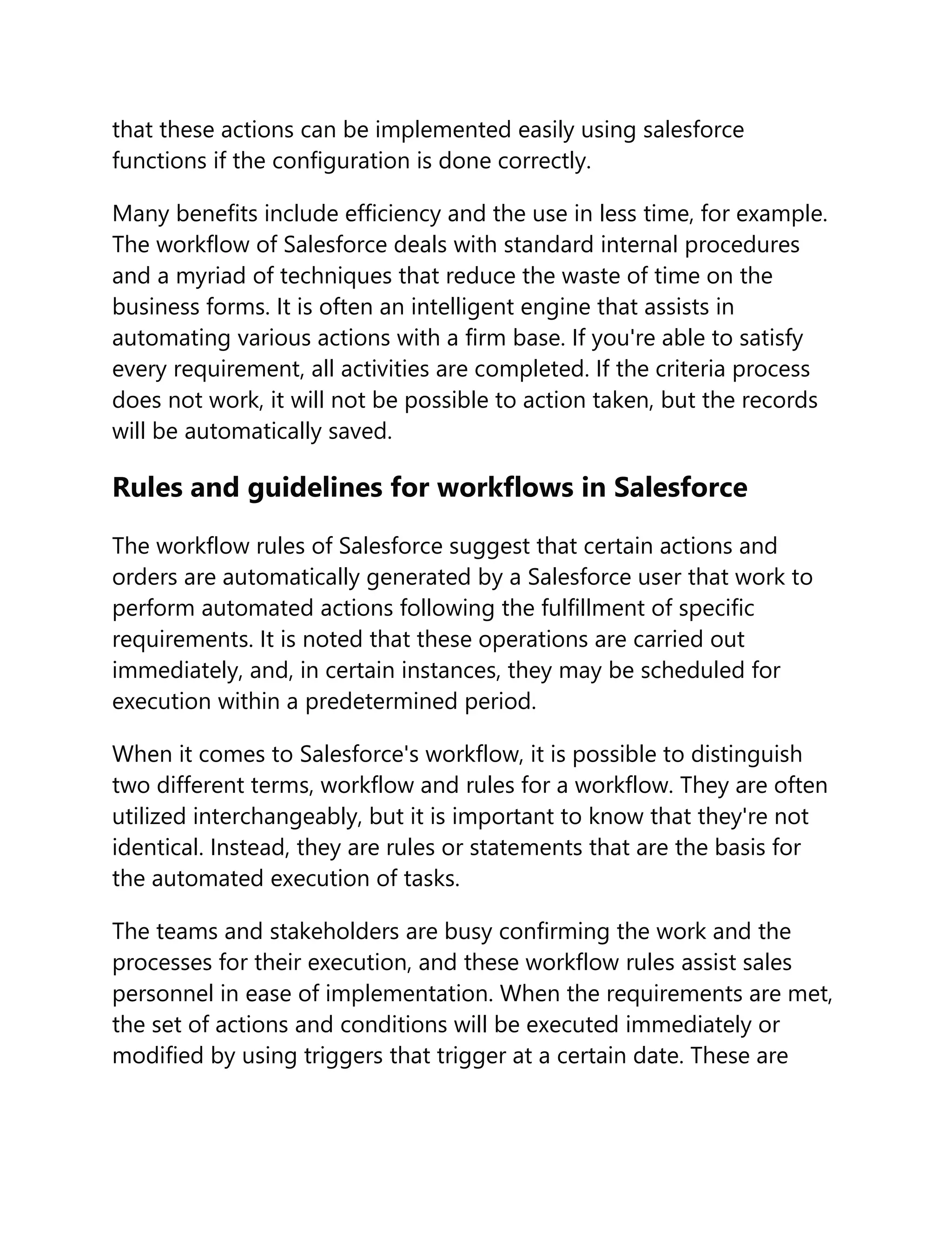 that these actions can be implemented easily using salesforce
functions if the configuration is done correctly.
Many benefits include efficiency and the use in less time, for example.
The workflow of Salesforce deals with standard internal procedures
and a myriad of techniques that reduce the waste of time on the
business forms. It is often an intelligent engine that assists in
automating various actions with a firm base. If you're able to satisfy
every requirement, all activities are completed. If the criteria process
does not work, it will not be possible to action taken, but the records
will be automatically saved.
Rules and guidelines for workflows in Salesforce
The workflow rules of Salesforce suggest that certain actions and
orders are automatically generated by a Salesforce user that work to
perform automated actions following the fulfillment of specific
requirements. It is noted that these operations are carried out
immediately, and, in certain instances, they may be scheduled for
execution within a predetermined period.
When it comes to Salesforce's workflow, it is possible to distinguish
two different terms, workflow and rules for a workflow. They are often
utilized interchangeably, but it is important to know that they're not
identical. Instead, they are rules or statements that are the basis for
the automated execution of tasks.
The teams and stakeholders are busy confirming the work and the
processes for their execution, and these workflow rules assist sales
personnel in ease of implementation. When the requirements are met,
the set of actions and conditions will be executed immediately or
modified by using triggers that trigger at a certain date. These are
 