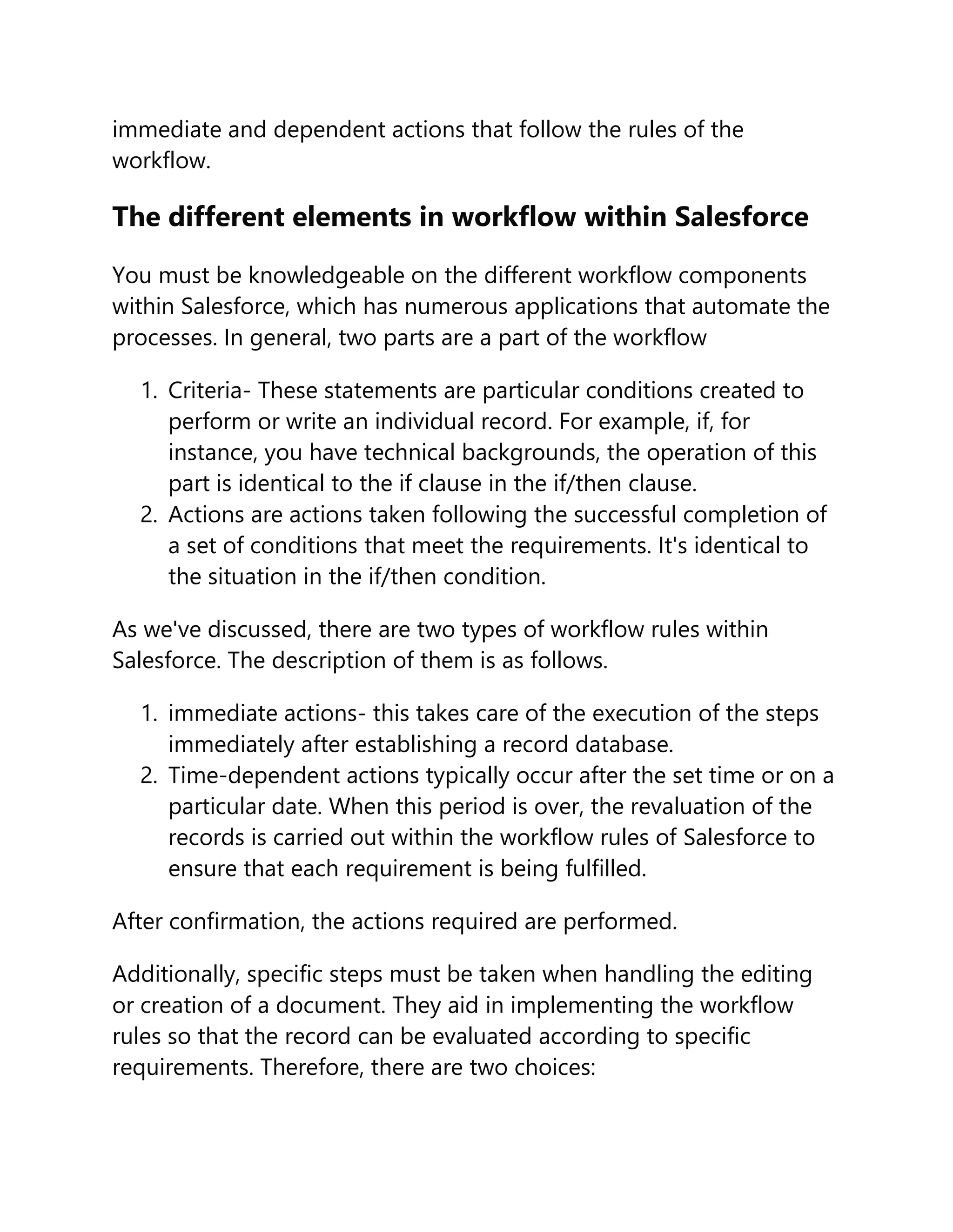 immediate and dependent actions that follow the rules of the
workflow.
The different elements in workflow within Salesforce
You must be knowledgeable on the different workflow components
within Salesforce, which has numerous applications that automate the
processes. In general, two parts are a part of the workflow
1. Criteria- These statements are particular conditions created to
perform or write an individual record. For example, if, for
instance, you have technical backgrounds, the operation of this
part is identical to the if clause in the if/then clause.
2. Actions are actions taken following the successful completion of
a set of conditions that meet the requirements. It's identical to
the situation in the if/then condition.
As we've discussed, there are two types of workflow rules within
Salesforce. The description of them is as follows.
1. immediate actions- this takes care of the execution of the steps
immediately after establishing a record database.
2. Time-dependent actions typically occur after the set time or on a
particular date. When this period is over, the revaluation of the
records is carried out within the workflow rules of Salesforce to
ensure that each requirement is being fulfilled.
After confirmation, the actions required are performed.
Additionally, specific steps must be taken when handling the editing
or creation of a document. They aid in implementing the workflow
rules so that the record can be evaluated according to specific
requirements. Therefore, there are two choices:
 