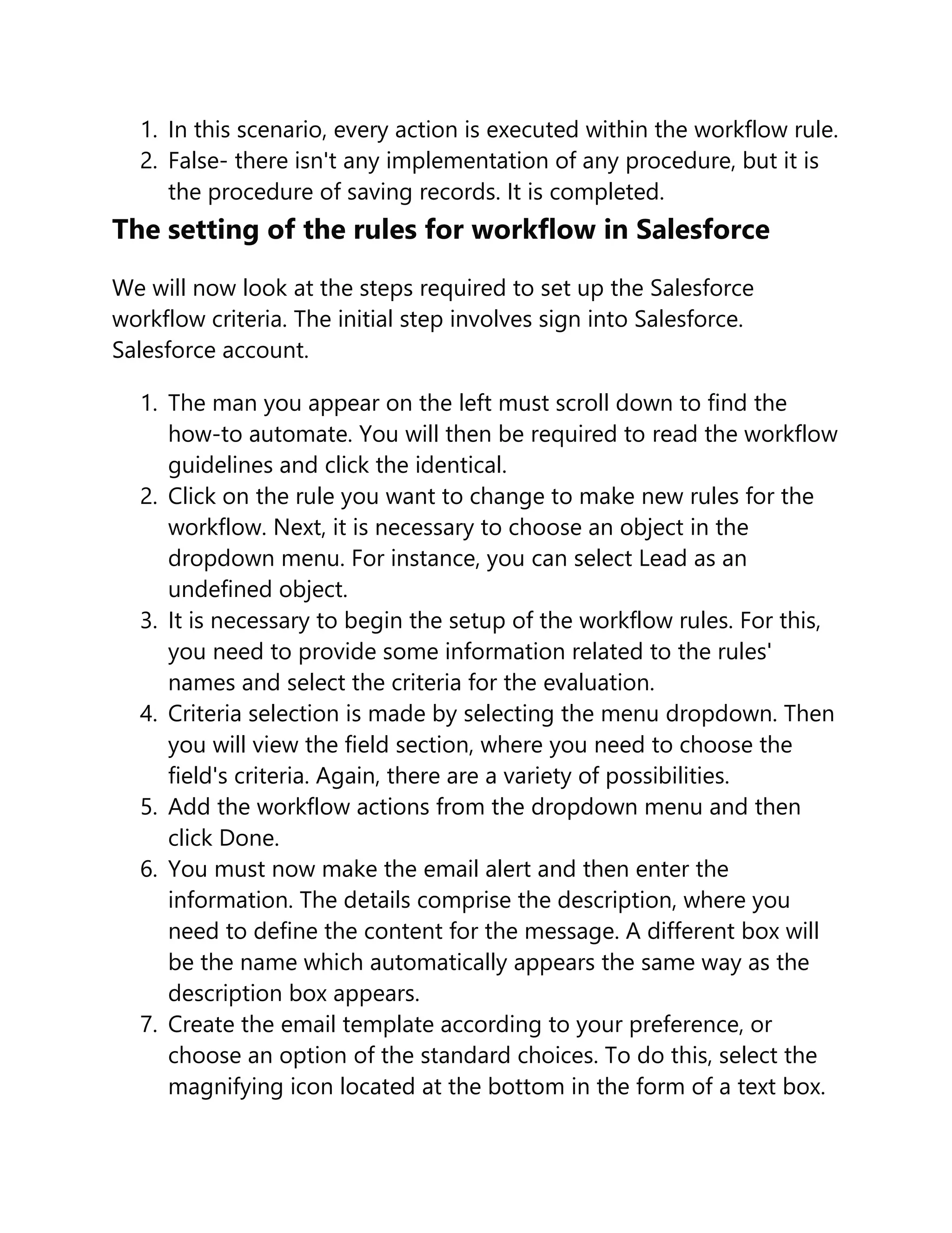 1. In this scenario, every action is executed within the workflow rule.
2. False- there isn't any implementation of any procedure, but it is
the procedure of saving records. It is completed.
The setting of the rules for workflow in Salesforce
We will now look at the steps required to set up the Salesforce
workflow criteria. The initial step involves sign into Salesforce.
Salesforce account.
1. The man you appear on the left must scroll down to find the
how-to automate. You will then be required to read the workflow
guidelines and click the identical.
2. Click on the rule you want to change to make new rules for the
workflow. Next, it is necessary to choose an object in the
dropdown menu. For instance, you can select Lead as an
undefined object.
3. It is necessary to begin the setup of the workflow rules. For this,
you need to provide some information related to the rules'
names and select the criteria for the evaluation.
4. Criteria selection is made by selecting the menu dropdown. Then
you will view the field section, where you need to choose the
field's criteria. Again, there are a variety of possibilities.
5. Add the workflow actions from the dropdown menu and then
click Done.
6. You must now make the email alert and then enter the
information. The details comprise the description, where you
need to define the content for the message. A different box will
be the name which automatically appears the same way as the
description box appears.
7. Create the email template according to your preference, or
choose an option of the standard choices. To do this, select the
magnifying icon located at the bottom in the form of a text box.
 