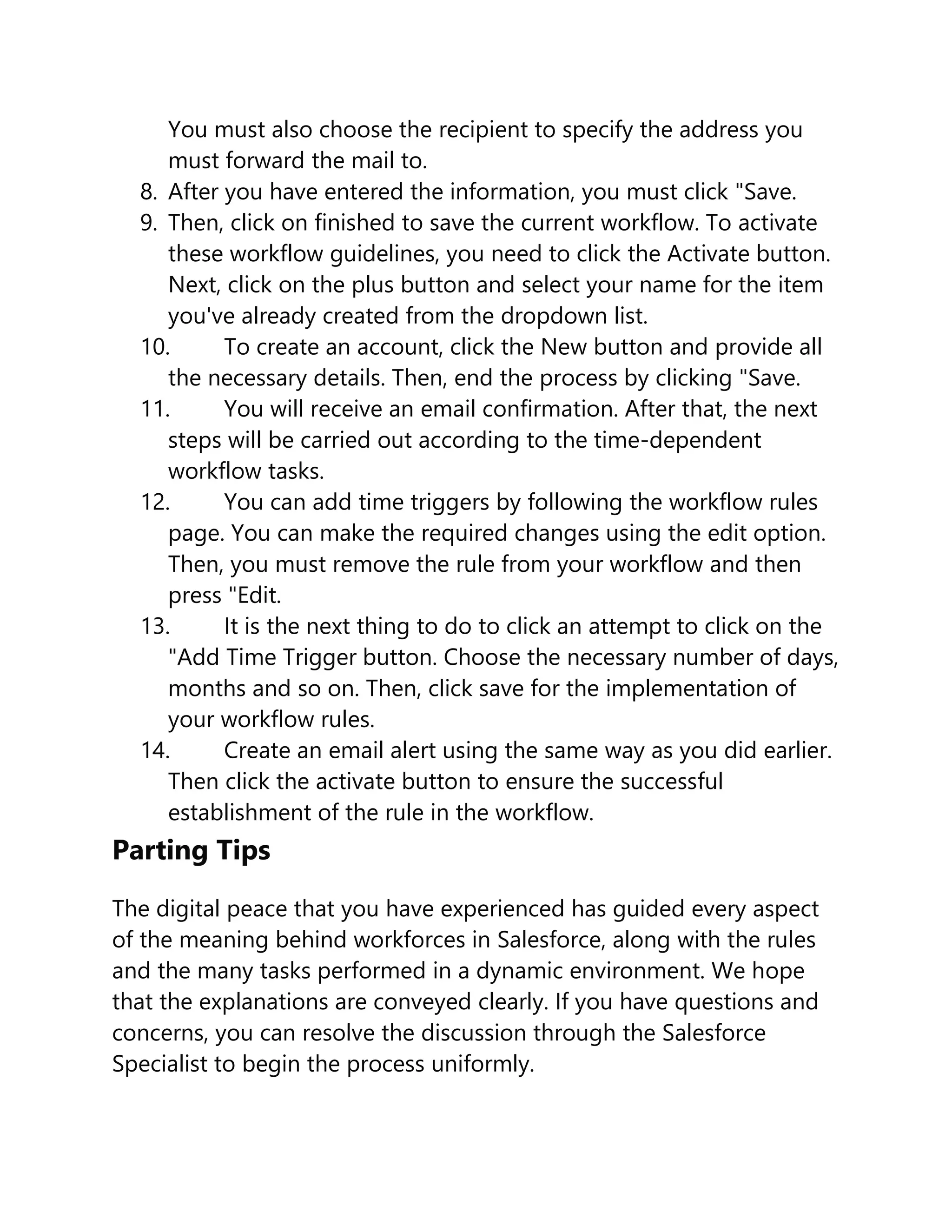 You must also choose the recipient to specify the address you
must forward the mail to.
8. After you have entered the information, you must click "Save.
9. Then, click on finished to save the current workflow. To activate
these workflow guidelines, you need to click the Activate button.
Next, click on the plus button and select your name for the item
you've already created from the dropdown list.
10. To create an account, click the New button and provide all
the necessary details. Then, end the process by clicking "Save.
11. You will receive an email confirmation. After that, the next
steps will be carried out according to the time-dependent
workflow tasks.
12. You can add time triggers by following the workflow rules
page. You can make the required changes using the edit option.
Then, you must remove the rule from your workflow and then
press "Edit.
13. It is the next thing to do to click an attempt to click on the
"Add Time Trigger button. Choose the necessary number of days,
months and so on. Then, click save for the implementation of
your workflow rules.
14. Create an email alert using the same way as you did earlier.
Then click the activate button to ensure the successful
establishment of the rule in the workflow.
Parting Tips
The digital peace that you have experienced has guided every aspect
of the meaning behind workforces in Salesforce, along with the rules
and the many tasks performed in a dynamic environment. We hope
that the explanations are conveyed clearly. If you have questions and
concerns, you can resolve the discussion through the Salesforce
Specialist to begin the process uniformly.
 
