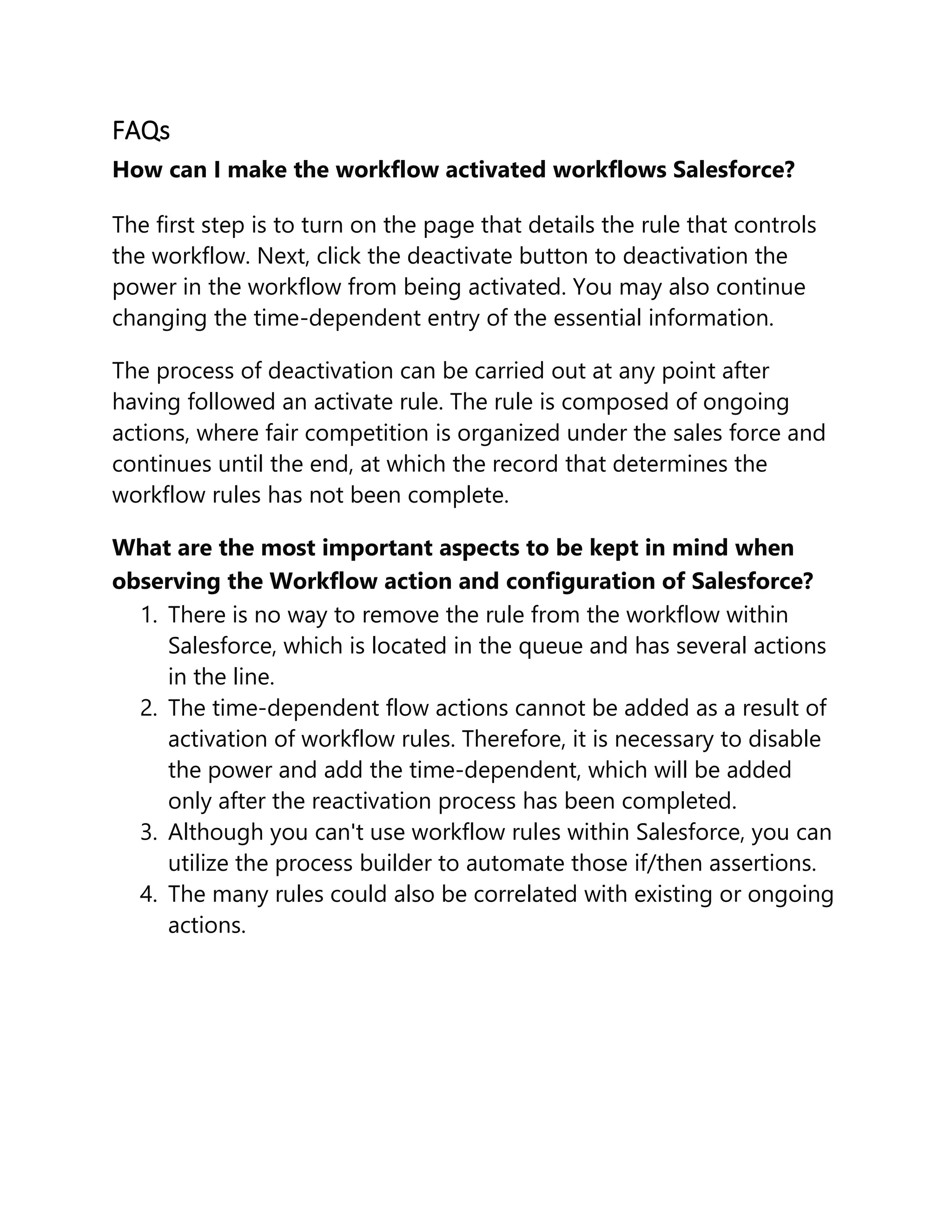 FAQs
How can I make the workflow activated workflows Salesforce?
The first step is to turn on the page that details the rule that controls
the workflow. Next, click the deactivate button to deactivation the
power in the workflow from being activated. You may also continue
changing the time-dependent entry of the essential information.
The process of deactivation can be carried out at any point after
having followed an activate rule. The rule is composed of ongoing
actions, where fair competition is organized under the sales force and
continues until the end, at which the record that determines the
workflow rules has not been complete.
What are the most important aspects to be kept in mind when
observing the Workflow action and configuration of Salesforce?
1. There is no way to remove the rule from the workflow within
Salesforce, which is located in the queue and has several actions
in the line.
2. The time-dependent flow actions cannot be added as a result of
activation of workflow rules. Therefore, it is necessary to disable
the power and add the time-dependent, which will be added
only after the reactivation process has been completed.
3. Although you can't use workflow rules within Salesforce, you can
utilize the process builder to automate those if/then assertions.
4. The many rules could also be correlated with existing or ongoing
actions.
 