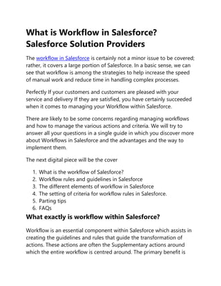 What is Workflow in Salesforce?
Salesforce Solution Providers
The workflow in Salesforce is certainly not a minor issue to be covered;
rather, it covers a large portion of Salesforce. In a basic sense, we can
see that workflow is among the strategies to help increase the speed
of manual work and reduce time in handling complex processes.
Perfectly If your customers and customers are pleased with your
service and delivery If they are satisfied, you have certainly succeeded
when it comes to managing your Workflow within Salesforce.
There are likely to be some concerns regarding managing workflows
and how to manage the various actions and criteria. We will try to
answer all your questions in a single guide in which you discover more
about Workflows in Salesforce and the advantages and the way to
implement them.
The next digital piece will be the cover
1. What is the workflow of Salesforce?
2. Workflow rules and guidelines in Salesforce
3. The different elements of workflow in Salesforce
4. The setting of criteria for workflow rules in Salesforce.
5. Parting tips
6. FAQs
What exactly is workflow within Salesforce?
Workflow is an essential component within Salesforce which assists in
creating the guidelines and rules that guide the transformation of
actions. These actions are often the Supplementary actions around
which the entire workflow is centred around. The primary benefit is
 