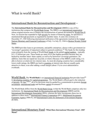 What is world Bank?


International Bank for Reconstruction and Development –
The International Bank for Reconstruction and Development (IBRD) is one of five
institutions that compose the World Bank Group. The IBRD is an international organization
whose original mission was to finance the reconstruction of nations devastated by World War II.
Now, its mission has expanded to fight poverty by means of financing states. Its operation is
maintained through payments as regulated by member states. It came into existence on
December 27, 1945 following international ratification of the agreements reached at the United
Nations Monetary and Financial Conference of July 1 to July 22, 1944 in Bretton Woods, United
States.

The IBRD provides loans to governments, and public enterprises, always with a government (or
"sovereign") guarantee of repayment subject to general conditions.[1] The funds for this lending
come primarily from the issuing of World Bank bonds on the global capital markets—typically
$12–15 billion per year. These bonds are rated AAA (the highest possible) because they are
backed by member states' share capital, as well as by borrowers' sovereign guarantees. (In
addition, loans that are repaid are recycled, or relent.) Because of the IBRD's credit rating, it is
able to borrow at relatively low interest rates. As most developing countries have considerably
lower credit ratings, the IBRD can lend to countries at interest rates that are usually quite
attractive to them, even after adding a small margin (about 1%) to cover administrative
overheads.




World Bank- The World Bank is an international financial institution that provides loans[2]
to developing countries for capital programmes. The World Bank's official goal is the reduction
of poverty. By law,[which?] all of its decisions must be guided by a commitment to promote foreign
investment, international trade and facilitate capital investment.[3]

The World Bank differs from the World Bank Group, in that the World Bank comprises only two
institutions: the International Bank for Reconstruction and Development (IBRD) and the
International Development Association (IDA), whereas the latter incorporates these two in
addition to three more:[4] International Finance Corporation (IFC), Multilateral Investment
Guarantee Agency (MIGA), and International Centre for Settlement of Investment Disputes
(ICSID).




International Monetary Fund -What Does International Monetary Fund - IMF
Mean?
 
