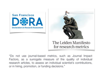 The Leiden Manifesto
for research metrics
“Do not use journal-based metrics, such as Journal Impact
Factors, as a surrogate measure of the quality of individual
research articles, to assess an individual scientist’s contributions,
or in hiring, promotion, or funding decisions.”
 