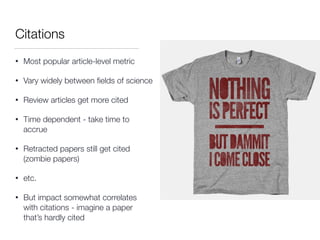 Citations
• Most popular article-level metric
• Vary widely between ﬁelds of science
• Review articles get more cited
• Time dependent - take time to
accrue
• Retracted papers still get cited
(zombie papers)
• etc.
• But impact somewhat correlates
with citations - imagine a paper
that’s hardly cited
 