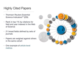 Highly Cited Papers
• Thomson Reuters Essential
Science Indicators℠ (ESI) 

• Rank in top 1% by citations for
ﬁeld and year indexed in the Web
of Science

• 21 broad ﬁelds deﬁned by sets of
journals 

• Papers are weighed against others
in the same cohort 

• One example of article level
metrics
 