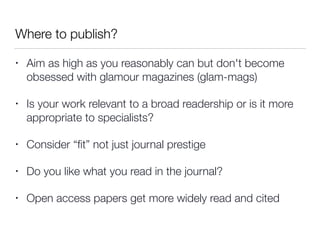 Where to publish?
• Aim as high as you reasonably can but don't become
obsessed with glamour magazines (glam-mags)
• Is your work relevant to a broad readership or is it more
appropriate to specialists?
• Consider “ﬁt” not just journal prestige
• Do you like what you read in the journal?
• Open access papers get more widely read and cited
 