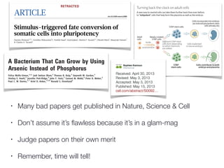 • Many bad papers get published in Nature, Science & Cell
• Don’t assume it’s ﬂawless because it’s in a glam-mag
• Judge papers on their own merit
• Remember, time will tell!
A Bacterium That Can Grow by Using
Arsenic Instead of Phosphorus
Felisa Wolfe-Simon,1,2
* Jodi Switzer Blum,2
Thomas R. Kulp,2
Gwyneth W. Gordon,3
Shelley E. Hoeft,2
Jennifer Pett-Ridge,4
John F. Stolz,5
Samuel M. Webb,6
Peter K. Weber,4
Paul C. W. Davies,1,7
Ariel D. Anbar,1,3,8
Ronald S. Oremland2
Life is mostly composed of the elements carbon, hydrogen, nitrogen, oxygen, sulfur, and
phosphorus. Although these six elements make up nucleic acids, proteins, and lipids and thus
the bulk of living matter, it is theoretically possible that some other elements in the periodic
table could serve the same functions. Here, we describe a bacterium, strain GFAJ-1 of the
Halomonadaceae, isolated from Mono Lake, California, that is able to substitute arsenic for
phosphorus to sustain its growth. Our data show evidence for arsenate in macromolecules that
normally contain phosphate, most notably nucleic acids and proteins. Exchange of one of the
major bio-elements may have profound evolutionary and geochemical importance.
B
iological dependence on the six major
nutrient elements carbon, hydrogen, nitro-
gen, oxygen, sulfur, and phosphorus (P)
is complemented by a selected array of other ele-
ments, usually metals or metalloids present in
trace quantities that serve critical cellular func-
tions, such as enzyme co-factors (1). There are
many cases of these trace elements substituting
for one another. A few examples include the sub-
stitution of tungsten for molybdenum and cad-
mium for zinc in some enzyme families (2, 3) and
copper for iron as an oxygen-carrier in some ar-
thropods and mollusks (4). In these examples and
others, the trace elements that interchange share
chemical similarities that facilitate the swap. How-
ever, there are no prior reports of substitutions
for any of the six major elements essential for
life. Here, we present evidence that arsenic can
be incorporated into some early steps in the path-
ways [(6) and references therein]. However, it is
thought that downstream metabolic processes are
generally not compatible with As-incorporating
molecules because of differences in the reactiv-
ities of P and As compounds (8). These down-
stream biochemical pathways may require the
more chemically stable P-based metabolites; the
lifetimes of more easily hydrolyzed As-bearing
analogs are thought to be too short. However,
given the similarities of As and P—and by anal-
ogy with trace element substitutions—we hypoth-
esized that AsO4
3–
could specifically substitute
for PO4
3–
in an organism possessing mechanisms
to cope with the inherent instability of AsO4
3–
compounds (6). Here, we experimentally tested
this hypothesis by using AsO4
3–
, combined with
no added PO4
3–
, to select for and isolate a mi-
crobe capable of accomplishing this substitution.
Geomicrobiology of GFAJ-1. Mono Lake,
located in eastern California, is a hypersaline and
alkaline water body with high dissolved arsenic
concentrations [200 mM on average (9)]. We used
lake sediments as inocula into an aerobic defined
artificial medium at pH 9.8 (10, 11) containing
10 mM glucose, vitamins, and trace metals but no
added PO4
3–
or any additional complex organic
supplements (such as yeast extract or peptone),
with a regimen of increasing AsO4
3–
additions
initially spanning the range from 100 mM to 5 mM.
These enrichments were taken through many
decimal-dilution transfers, greatly reducing any
potential carryover of autochthonous phosphorus
5µm
CA
0.05
0.10
0.15
0.20
0.25
0.30
OD680
RESEARCH ARTICLE
onJune16,2015www.sciencemag.orgadedfromonJune16,2015www.sciencemag.orgadedfromonJune16,2015www.sciencemag.orgadedfromonJune16,2015www.sciencemag.orgadedfrom
ARTICLE doi:10.1038/nature12968
Stimulus-triggered fate conversion of
somatic cells into pluripotency
Haruko Obokata1,2,3
, Teruhiko Wakayama3
{, Yoshiki Sasai4
, Koji Kojima1
, Martin P. Vacanti1,5
, Hitoshi Niwa6
, Masayuki Yamato7
& Charles A. Vacanti1
Here we report a unique cellular reprogramming phenomenon, called stimulus-triggered acquisition of pluripotency
(STAP), which requires neither nuclear transfer nor the introduction of transcription factors. In STAP, strong external
stimuli such as a transient low-pH stressor reprogrammed mammalian somatic cells, resulting in the generation of plu-
ripotent cells. Through real-time imaging of STAP cells derived from purified lymphocytes, as well as gene rearrange-
ment analysis, we found that committed somatic cells give rise to STAP cells by reprogramming rather than selection.
STAP cells showed a substantial decrease in DNA methylation in the regulatory regions of pluripotency marker genes.
Blastocyst injection showed that STAP cells efficiently contribute to chimaeric embryos and to offspring via germline
transmission. We also demonstrate the derivation of robustly expandable pluripotent cell lines from STAP cells. Thus, our
findingsindicatethatepigeneticfatedeterminationofmammaliancellscanbemarkedlyconvertedinacontext-dependent
manner by strong environmental cues.
In the canalization view of Waddington’s epigenetic landscape, fates
of somatic cells are progressively determined as cellular differentiation
proceeds, like going downhill. It is generally believed that reversal of
differentiated statusrequires artificial physical or genetic manipulation
of nuclear function such as nuclear transfer1,2
or the introduction of
multiple transcription factors3
. Here we investigated the question of
whether somatic cells can undergo nuclear reprogramming simply in
response to external triggers without direct nuclear manipulation. This
type of situation is known to occur in plants—drastic environmental
changescanconvertmaturesomaticcells(forexample,dissociatedcarrot
cells) into immature blastema cells, from which a whole plant structure,
including stalks and roots, develops in the presence of auxins4
. A chal-
lengingquestioniswhetheranimalsomaticcellshaveasimilarpotential
that emerges under special conditions. Over the past decade, the pres-
ence of pluripotent cells (or closely relevant cell types) in adult tissues
has been a matter of debate, for which conflicting conclusions have
beenreportedbyvariousgroups5–11
.However,nostudysofarhasproven
that such pluripotent cells can arise from differentiated somatic cells.
HaematopoieticcellspositiveforCD45(leukocytecommonantigen)are
typicallineage-committedsomaticcellsthatneverexpresspluripotency-
related markers such as Oct4 unless they are reprogrammed12,13
. We
therefore addressed the questionof whether splenic CD451
cells could
acquire pluripotency by drastic changes in their external environment
such as those caused by simple chemical perturbations.
Low pH triggers fate conversion in somatic cells
CD451
cells were sorted by fluorescence-activated cell sorting (FACS)
from the lymphocyte fraction of postnatal spleens (1-week old) of
C57BL/6 mice carrying an Oct4-gfp transgene14
, and were exposed
to various types of strong, transient, physical and chemical stimuli
(described below). We examined these cells for activation of the Oct4
promoter after culture for several days in suspension using DMEM/F12
medium supplemented with leukaemia inhibitory factor (LIF) and B27
(hereafter called LIF1B27 medium). Among the various perturbations,
wewereparticularlyinterestedinlow-pHperturbationsfortworeasons.
First, as shown below, low-pH treatment turned out to be most effective
for the induction of Oct4. Second, classical experimental embryology
hasshownthatatransientlow-pHtreatmentunder‘sublethal’conditions
can alter the differentiation status of tissues. Spontaneous neural conver-
sion from salamander animal caps by soaking the tissues in citrate-based
acidic medium below pH 6.0 has been demonstrated previously15–17
.
Without exposure to the stimuli, none of the cells sorted with CD45
expressedOct4-GFPregardlessofthecultureperiodinLIF1B27medium.
In contrast, a 30-min treatment with low-pH medium (25-min incuba-
tion followed by 5-min centrifugation; Fig. 1a; the most effective range
was pH 5.4–5.8; Extended Data Fig. 1a) caused the emergence of sub-
stantialnumbersofsphericalclustersthatexpressedOct4-GFPinday-7
culture(Fig.1b).SubstantialnumbersofGFP1
cellsappearedinallcases
performed with neonatalsplenic cells (n 5 30 experiments). The emer-
genceofOct4-GFP1
cellsattheexpenseofCD451
cellswasalsoobserved
by flow cytometry (Fig. 1c, top, and Extended Data Fig. 1b, c). We next
fractionated CD451
cells into populations positive and negative for
CD90(Tcells),CD19(Bcells)andCD34(haematopoieticprogenitors18
),
and subjected them to low-pH treatment. Cells of these fractions,
including T and B cells, generated Oct4-GFP1
cells at an efficacy com-
parable to unfractionated CD451
cells (25–50% of surviving cells on
day 7), except for CD341
haematopoietic progenitors19
, which rarely
produced Oct4-GFP1
cells (,2%; Extended Data Fig. 1d).
Among maintenance media for pluripotent cells20
, the appearance
of Oct4-GFP1
cells was most efficient in LIF1B27 medium, and did
not occur in mouse epiblast-derived stem-cell (EpiSC) medium21,22
(Extended Data Fig. 1e). The presence or absence of LIF during days
0–2 did not substantially affect the frequency of Oct4-GFP1
cell gen-
eration on day 7 (Extended Data Fig. 1f), whereas the addition of LIF
during days 4–7 was not sufficient, indicating that LIF dependency
started during days 2–4.
1
Laboratory for Tissue Engineering and Regenerative Medicine, Brigham and Women’s Hospital, Harvard Medical School, Boston, Massachusetts 02115, USA. 2
Laboratory for Cellular Reprogramming,
RIKEN Center for Developmental biology, Kobe 650-0047, Japan. 3
Laboratory for Genomic Reprogramming, RIKEN Center for Developmental biology, Kobe 650-0047, Japan. 4
Laboratory for
Organogenesis and Neurogenesis, RIKEN Center for Developmental biology, Kobe 650-0047, Japan. 5
Department of Pathology, Irwin Army Community Hospital, Fort Riley, Kansas 66442, USA.
6
Laboratory for Pluripotent Stem Cell Studies, RIKEN Center for Developmental biology, Kobe 650-0047, Japan. 7
Institute of Advanced Biomedical Engineering and Science, Tokyo Women’s Medical
University, Tokyo 162-8666, Japan. {Present address: Faculty of Life and Environmental Sciences, University of Yamanashi, Yamanashi 400-8510, Japan.
RETRACTED
 