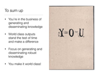To sum up
• You’re in the business of
generating and
disseminating knowledge
• World class outputs
stand the test of time
and make a difference
• Focus on generating and
disseminating robust
knowledge
• You make it world class!
 