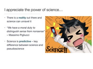 I appreciate the power of science…
• There is a reality out there and
science can unravel it

• “We have a moral duty to
distinguish sense from nonsense”
– Massimo Pigliucci

• Science is predictive – key
diﬀerence between science and
pseudoscience
 