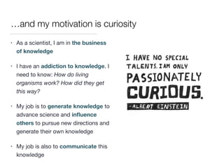 …and my motivation is curiosity
• As a scientist, I am in the business
of knowledge

• I have an addiction to knowledge. I
need to know: How do living
organisms work? How did they get
this way?

• My job is to generate knowledge to
advance science and inﬂuence
others to pursue new directions and
generate their own knowledge

• My job is also to communicate this
knowledge
 