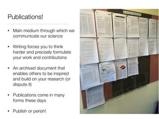 Publications!
• Main medium through which we
communicate our science
• Writing forces you to think
harder and precisely formulate
your work and contributions
• An archived document that
enables others to be inspired
and build on your research (or
dispute it)
• Publications come in many
forms these days
• Publish or perish!
 