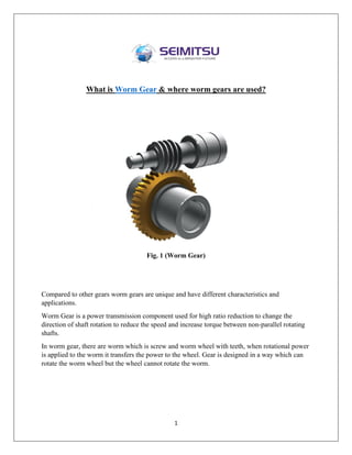 1
What is Worm Gear & where worm gears are used?
Fig. 1 (Worm Gear)
Compared to other gears worm gears are unique and have different characteristics and
applications.
Worm Gear is a power transmission component used for high ratio reduction to change the
direction of shaft rotation to reduce the speed and increase torque between non-parallel rotating
shafts.
In worm gear, there are worm which is screw and worm wheel with teeth, when rotational power
is applied to the worm it transfers the power to the wheel. Gear is designed in a way which can
rotate the worm wheel but the wheel cannot rotate the worm.
 