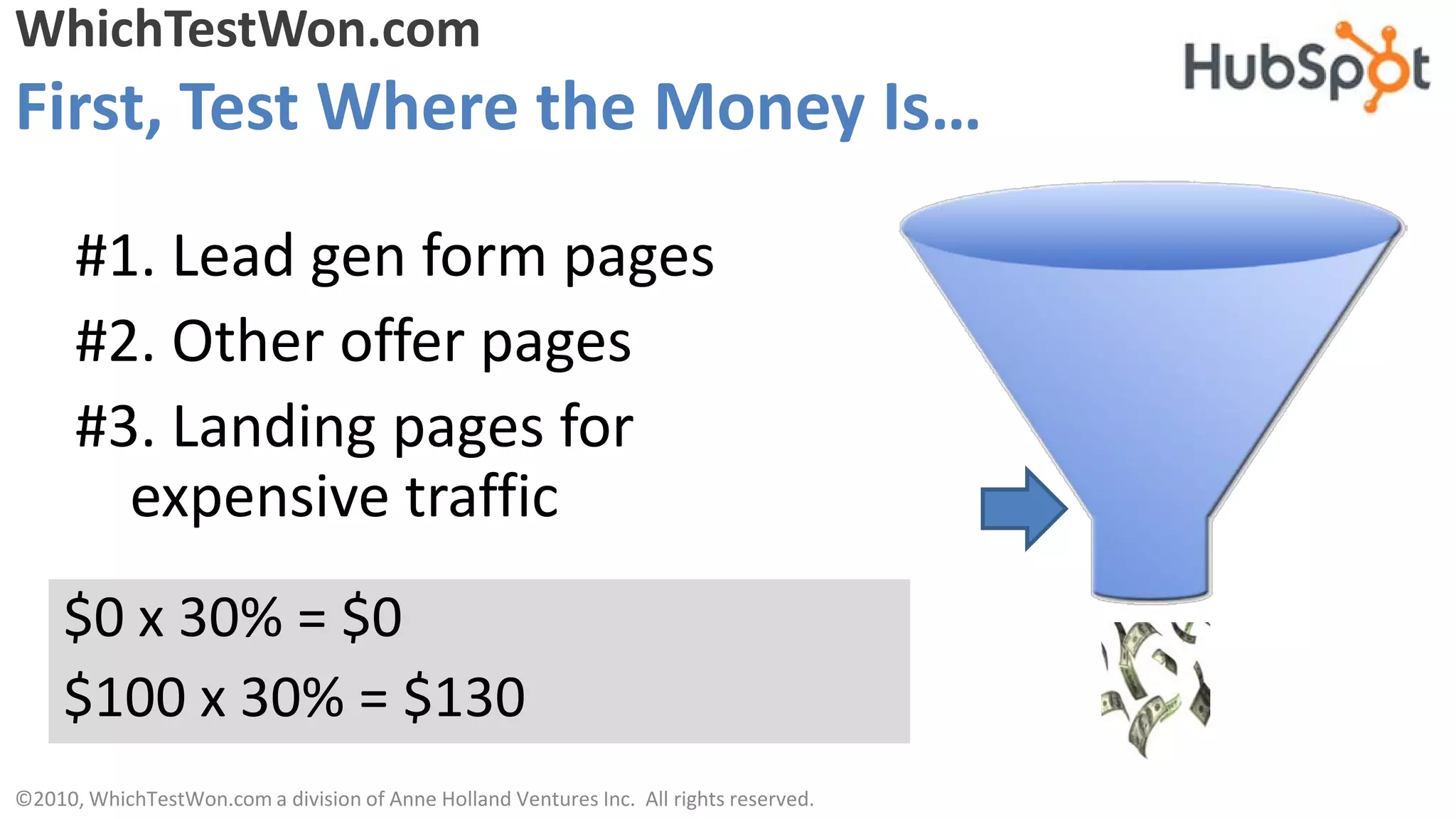 WhichTestWon.com
First, Test Where the Money Is…

      #1. Lead gen form pages
      #2. Other offer pages
      #3. Landing pages for
        expensive traffic
     $0 x 30% = $0
     $100 x 30% = $130
©2010, WhichTestWon.com a division of Anne Holland Ventures Inc. All rights reserved.
 