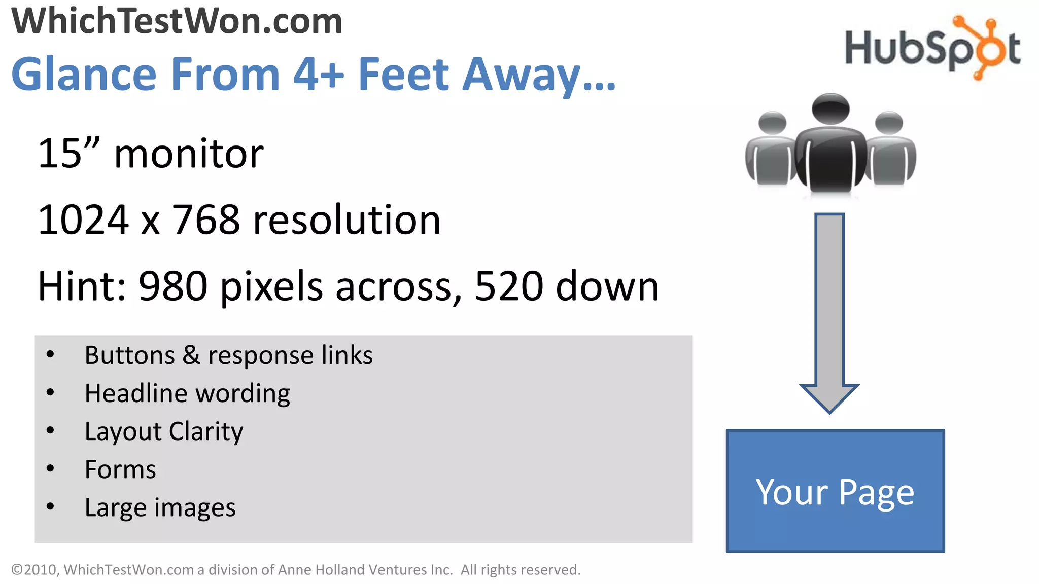 WhichTestWon.com
Glance From 4+ Feet Away…
   15” monitor
   1024 x 768 resolution
   Hint: 980 pixels across, 520 down
     •    Buttons & response links
     •    Headline wording
     •    Layout Clarity
     •    Forms
     •    Large images                                                                  Your Page
©2010, WhichTestWon.com a division of Anne Holland Ventures Inc. All rights reserved.
 