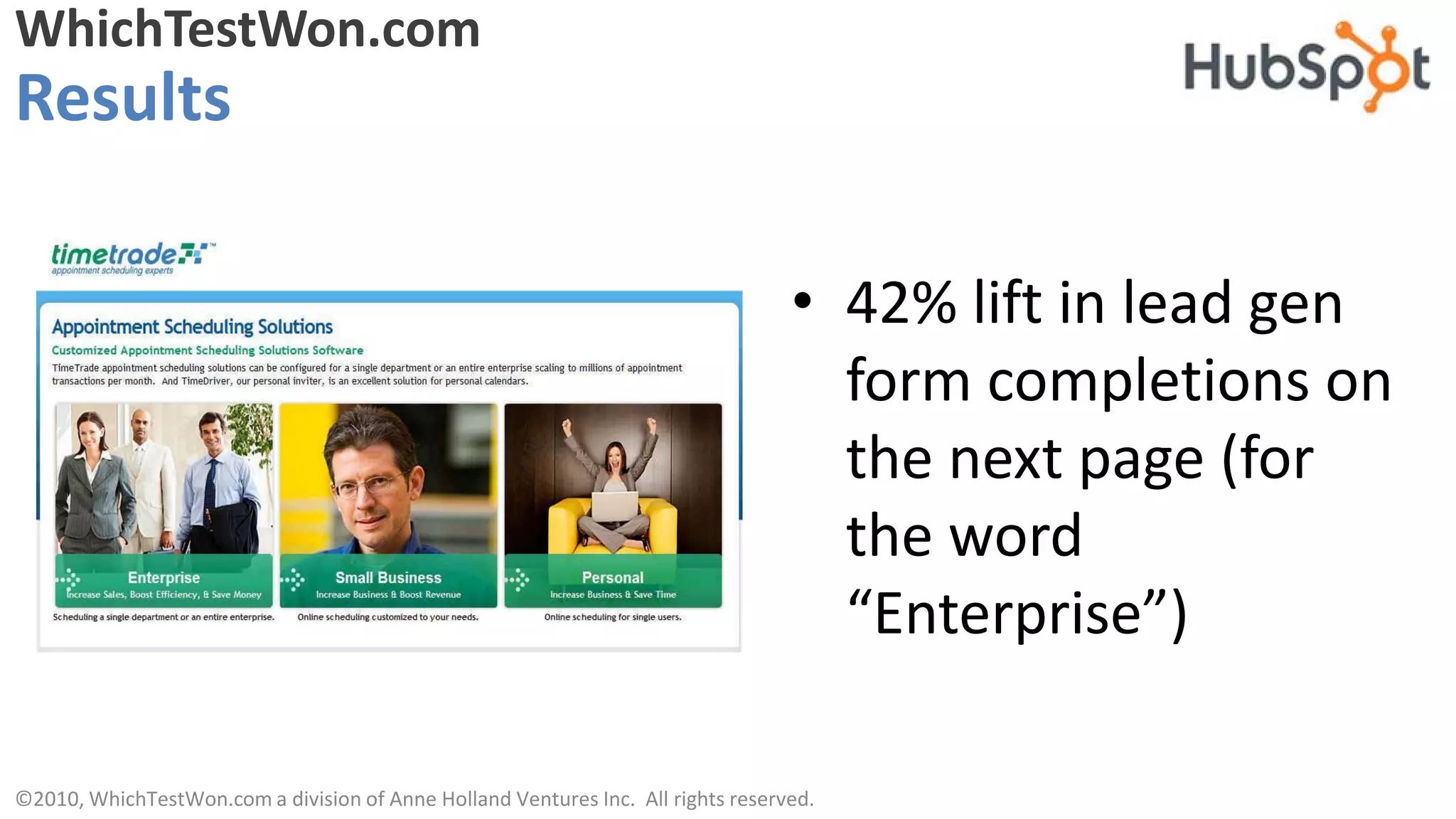 WhichTestWon.com
Results

                                                                                  • 42% lift in lead gen
                                                                                    form completions on
                                                                                    the next page (for
                                                                                    the word
                                                                                    “Enterprise”)

©2010, WhichTestWon.com a division of Anne Holland Ventures Inc. All rights reserved.
 