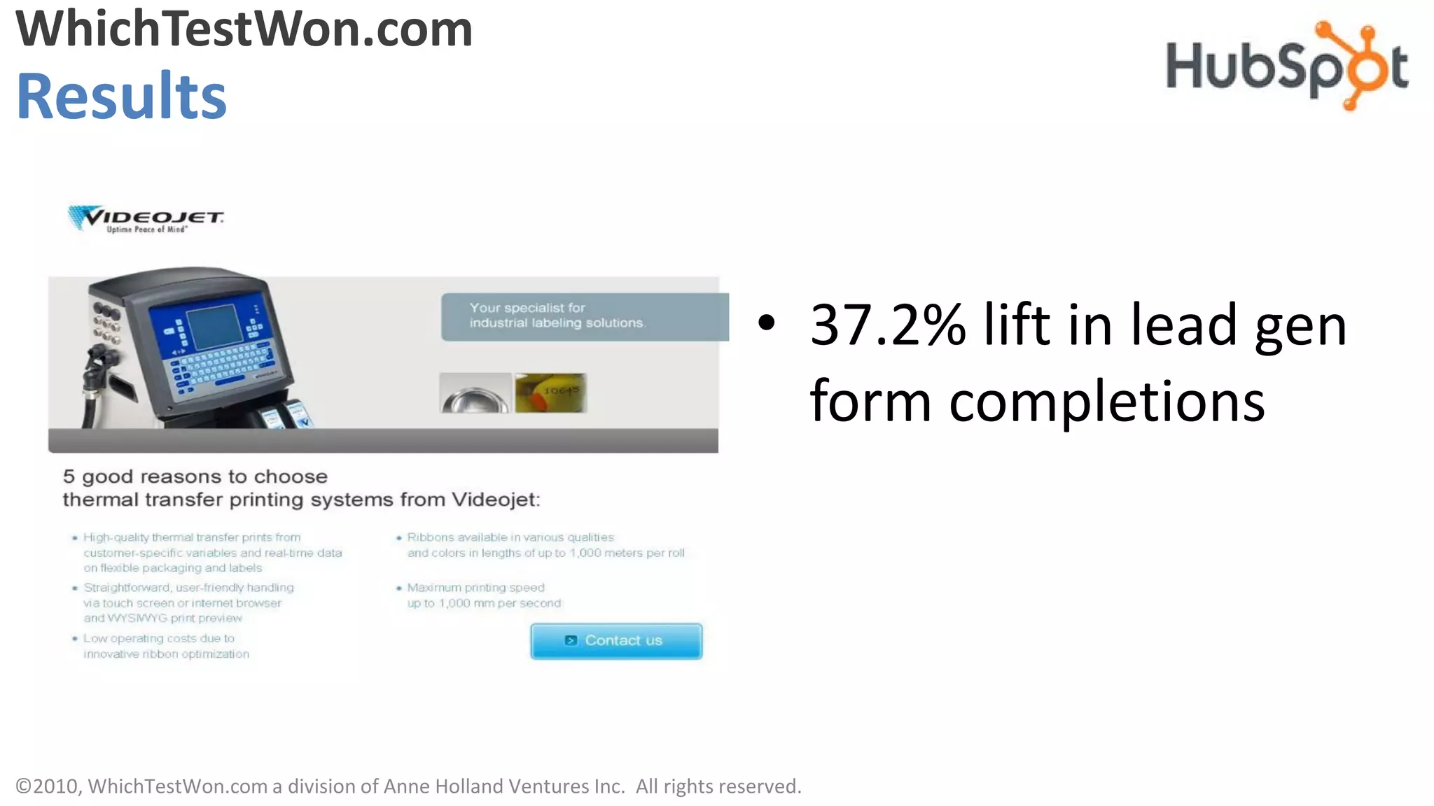 WhichTestWon.com
Results


                                                                               • 37.2% lift in lead gen
                                                                                 form completions




©2010, WhichTestWon.com a division of Anne Holland Ventures Inc. All rights reserved.
 