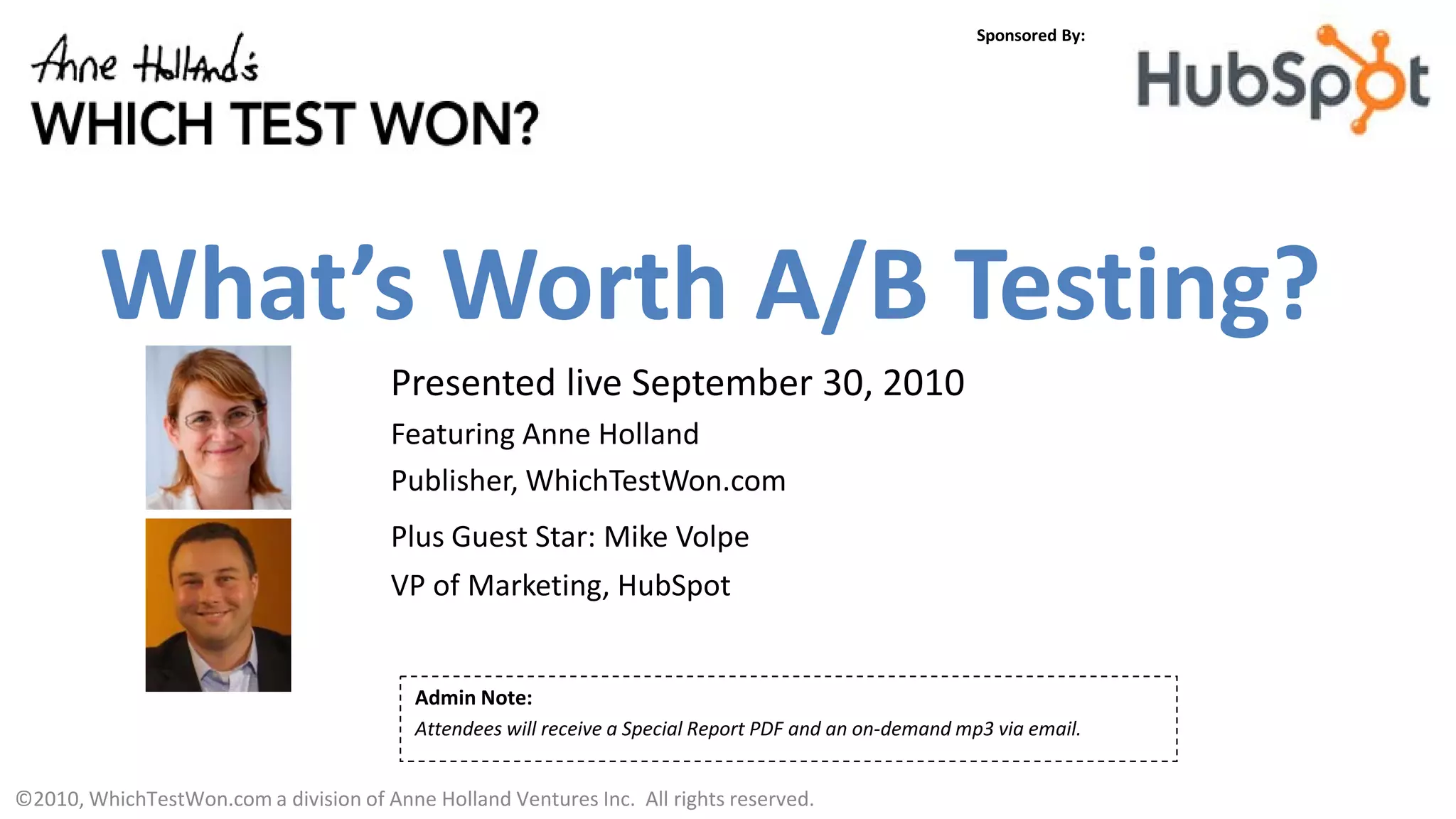 Sponsored By:




         What’s Worth A/B Testing?
                                       Presented live September 30, 2010
                                       Featuring Anne Holland
                                       Publisher, WhichTestWon.com
                                       Plus Guest Star: Mike Volpe
                                       VP of Marketing, HubSpot


                                          Admin Note:
                                          Attendees will receive a Special Report PDF and an on-demand mp3 via email.


©2010, WhichTestWon.com a division of Anne Holland Ventures Inc. All rights reserved.
 