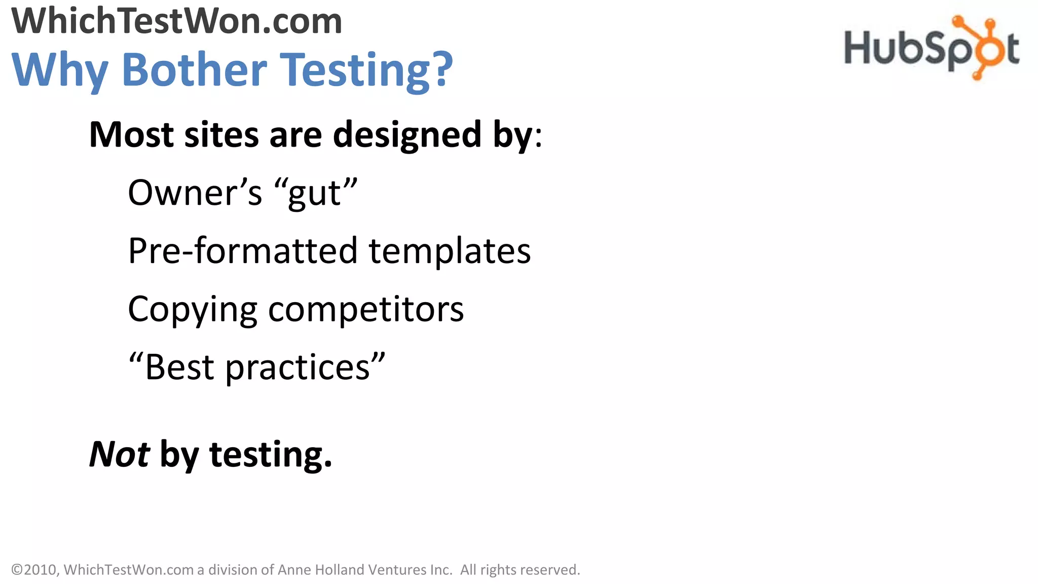 WhichTestWon.com
Why Bother Testing?
           Most sites are designed by:
            Owner’s “gut”
            Pre-formatted templates
            Copying competitors
            “Best practices”

           Not by testing.

©2010, WhichTestWon.com a division of Anne Holland Ventures Inc. All rights reserved.
 