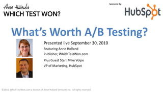 Sponsored By:




         What’s Worth A/B Testing?
                                       Presented live September 30, 2010
                                       Featuring Anne Holland
                                       Publisher, WhichTestWon.com
                                       Plus Guest Star: Mike Volpe
                                       VP of Marketing, HubSpot




©2010, WhichTestWon.com a division of Anne Holland Ventures Inc. All rights reserved.
 