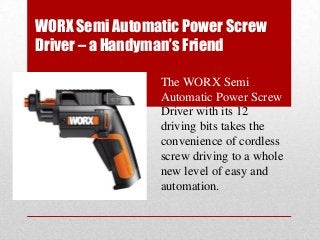 WORX Semi Automatic Power Screw
Driver – a Handyman’s Friend
The WORX Semi
Automatic Power Screw
Driver with its 12
driving bits takes the
convenience of cordless
screw driving to a whole
new level of easy and
automation.
 