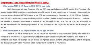 Important Tips Regarding to WPS & WPQ.
• While welding ASTM A 105 flange to ASME SA 516 base metal
Both these materials have P number 1.So our WPS may specify Base metal of P number 1 to P number 1.To
support this WPS,PQR test coupon welded using any of P number 1 base metal to any of P number 1 base metal. For
example we can choose ASME SA36 plates as our PQR test coupon since its P number is 1.If this PQR has Qualified,
then this WPS can be used for any metal assigned to P number 1,Welded to itself or any other P number 1 material.
For a welder, If he Weld a Test Coupon of material P - No. 1 through P - No. 15F, P - No. 34, or P - No. 41 through P -
No. 49, He will qualify for Welding any material P - No. 1 through P - No. 15F,P - No. 34, and P - No. 41 through P -
No. 49.
• While welding ASTM A 105 Forging to ASME SA 240 type 304 shell
ASTM A 105 has P number 1 and SA 240 TP 304 has P number 8. So our WPS may specify Base metal of P
number 1 to P number 8. To support this WPS,PQR test coupon welded using any of P number 1 base metal to P
number 8 base metal. For example we can choose our PQR test coupon as ASME SA36 plates to SA 240 TP 304 plate.
But it does not qualify either P number 1 to P number nor P number 8 to P number 8.
 