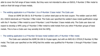 able to cover the full range of base metals. But they were not intended to allow an E6010, F-Number 3 filler metal to
weld on that full range of base metals.
• The welding application is a P-Number 1 to a P-Number 3 base metal. The Code user
Chose an ASME SA-106 Gr. B (P-Number 1) carbon steel pipe as the test coupon. The welder used an AWS
A5.1 E6010 electrode an F-Number 3 filler metal. The Code user specified the welder’s base metal qualification range
with the F- Number 3 filler metal to cover P-Number 1 and P-Number 3 base metals only. The Code user does not
expect to develop a WPS using a F-Number 3 filler metal to weld metals from any other P-Number groups of base
metals. This is how a Code user may sensibly limit the WPQ.
• The welding application is a P-Number 5A base metal welded with a F-Number 4 filler metal.
The Code user selected the ASME SA-106 Gr. B pipe again, but with an AWS A5.1 E7018 (F-Number 4) filler
metal. The Code user specified on the WPQ that this welder was qualified for P-Number 1 through P-Number 5 base
metals.
 