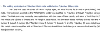 • The welding application is a P-Number 8 base metal welded with a F-Number 5 filler metal.
The Code user used the ASME SA-106 Gr. B pipe again, but with an AWS A5.4 E308-16 (F-Number5) filler
metal. The Code user specified on the WPQ that this welder was qualified for P-Number 1 through P-Number 11 base
metals. The Code user may eventually have applications with this range of base metals, and some of the F-Number 5
filler metals are capable of welding this full range of base metals. The only filler metals normally used to weld the P-
Number 1 through P-Number 11, P-Number 34 and P-Number 41 through 47 are the F-Number 4X series nickel-base
filler metals. A welder qualified with a F-Number 4X filler metal could have the full range of base metals allowed by QW-
423 specified on the WPQ.
 