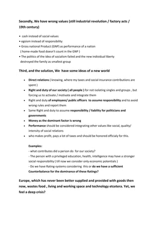 Secondly, We have wrong values (still industrial revolution / factory acts / 
19th century)

•  cash instead of social values 
• egoism instead of responsibility 
• Gross national Product (GNP) as performance of a nation  
  ( home‐made food doesn’t count in the GNP ) 
• The politics of the idea of socialism failed and the new individual liberty      
  destroyed the family as smallest group

Third, and the solution, We  have some ideas of a new world

    •   Direct relations ( knowing, where my taxes and social insurance contributions are 
        spent )
    •   Right and duty of our society ( all people ) for not isolating singles and groups , but 
        forcing us to activate / motivate and integrate them
    •   Right and duty of employees/ public officers  to assume responsibility and to avoid 
        wrong rules and report them
    •   Same Right and duty to assume responsibility / liability for politicians and 
        governments
    •   Money as the dominant factor is wrong
    •   Performance should be considered integrating other values like social, quality/ 
        intensity of social relations
    •   who makes profit, pays a lot of taxes and should be honored officialy for this. 
         
        Examples:  
        ‐ what contributes did a person do  for our society?  
        ‐ The person with a privileged education, health, intelligence may have a stronger 
        social responsibility ( till now we consider only economic potentials )  
        ‐ Do we have Rating‐systems considering  this or do we have a sufficient 
        Counterbalance for the dominance of these Ratings?

Europe, which has never been better supplied and provided with goods then 
now, wastes food , living and working space and technology etcetera. Yet, we 
feel a deep crisis?
 