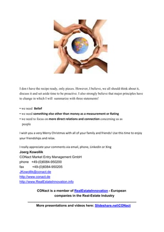  


I don t have the recipe ready, only pieces. However, I believe, we all should think about it,
discuss it and set aside time to be proactive. I also strongly believe that major principles have
to change in which I will summarize with three statements!


• we need Belief
• we need something else other than money as a measurement or Rating
• we need to focus on more direct relations and connection concerning us as
 people

I wish you a very Merry Christmas with all of your family and friends! Use this time to enjoy 
your friendships and relax.  

I really appreciate your comments via email, phone, Linkedin or Xing 
Joerg Kowollik
CONact Market Entry Management GmbH
phone +49-(0)6084-950200
fax      +49-(0)6084-950205
JKowollik@conact.de
http://www.conact.de
http://www.RealEstateInnovation.info

           CONact is a member of RealEstateInnovation - European
                     companies in the Real-Estate Industry
      ___________________________________________________________
           More presentations and videos here: Slideshare.netCONact
 