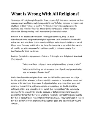 What Is Wrong With All Religions?
Summary: All religious philosophies have certain deficiencies in common such as
supernatural world view, relying upon faith and belief as opposed to reason and
stubborn in their refusal to evolve. Yet they have served useful purpose to
mankind and continue to do so. This is primarily because of their holistic
character. Therefore they can’t be summarily dismissed either.

Einstein in his address at Princeton Theological Seminary, May 19, 1939
commented about religion that religion lays down clear fundamental ends and
valuations and sets them fast in emotional life of an individual and thus in social
life of man. The only justification for these fundamental ends is that they exist in
all healthy societies as powerful traditions, and it is not necessary to find
justification for their existence.

Further, Einstein in a symposium – Science, Philosophy and Religion at New York
1941 stated:-

             “Science without religion is lame, religion without science is blind”

             “What is still lacking here is a connection of profound generality but
              not knowledge of order itself”

Undoubtedly various religions have been established by persons of very high
intellectual caliber who not only successfully understood themselves, essence of
cosmic order and their times even if subjectively but also prescribed ways and
means of human living and human social organization. No doubt, that they
achieved all this at a subjective level but all that they said can’t be summarily
rejected for its subjectivity. May be because of deficient material knowledge
during their times that they were unable to rationally connect things and events
but that is not sufficient reason for summary dismissal. They were weak in reason
but that did not prevent them in achieving their goals and objectives of “GOOD
TO ALL”.
 