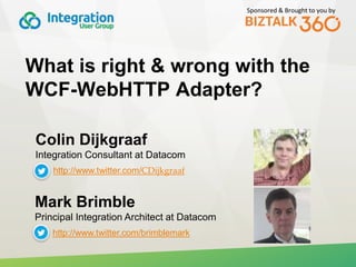 Sponsored & Brought to you by
What is right & wrong with the
WCF-WebHTTP Adapter?
Colin Dijkgraaf
Integration Consultant at Datacom
http://www.twitter.com/CDijkgraaf
Mark Brimble
Principal Integration Architect at Datacom
http://www.twitter.com/brimblemark
 