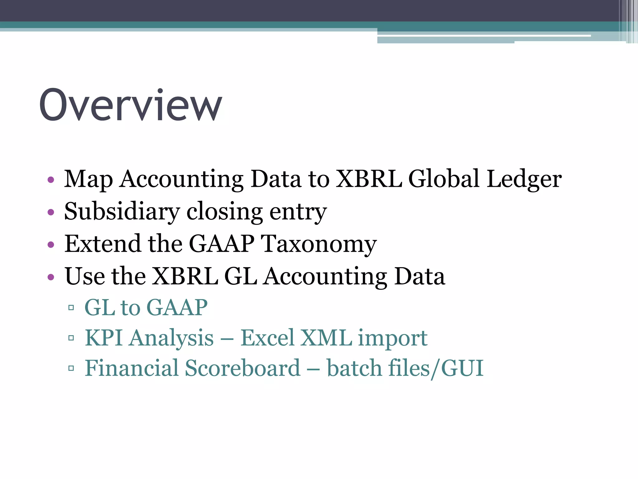 Overview
•   Map Accounting Data to XBRL Global Ledger
•   Subsidiary closing entry
•   Extend the GAAP Taxonomy
•   Use the XBRL GL Accounting Data
    ▫ GL to GAAP
    ▫ KPI Analysis – Excel XML import
    ▫ Financial Scoreboard – batch files/GUI
 