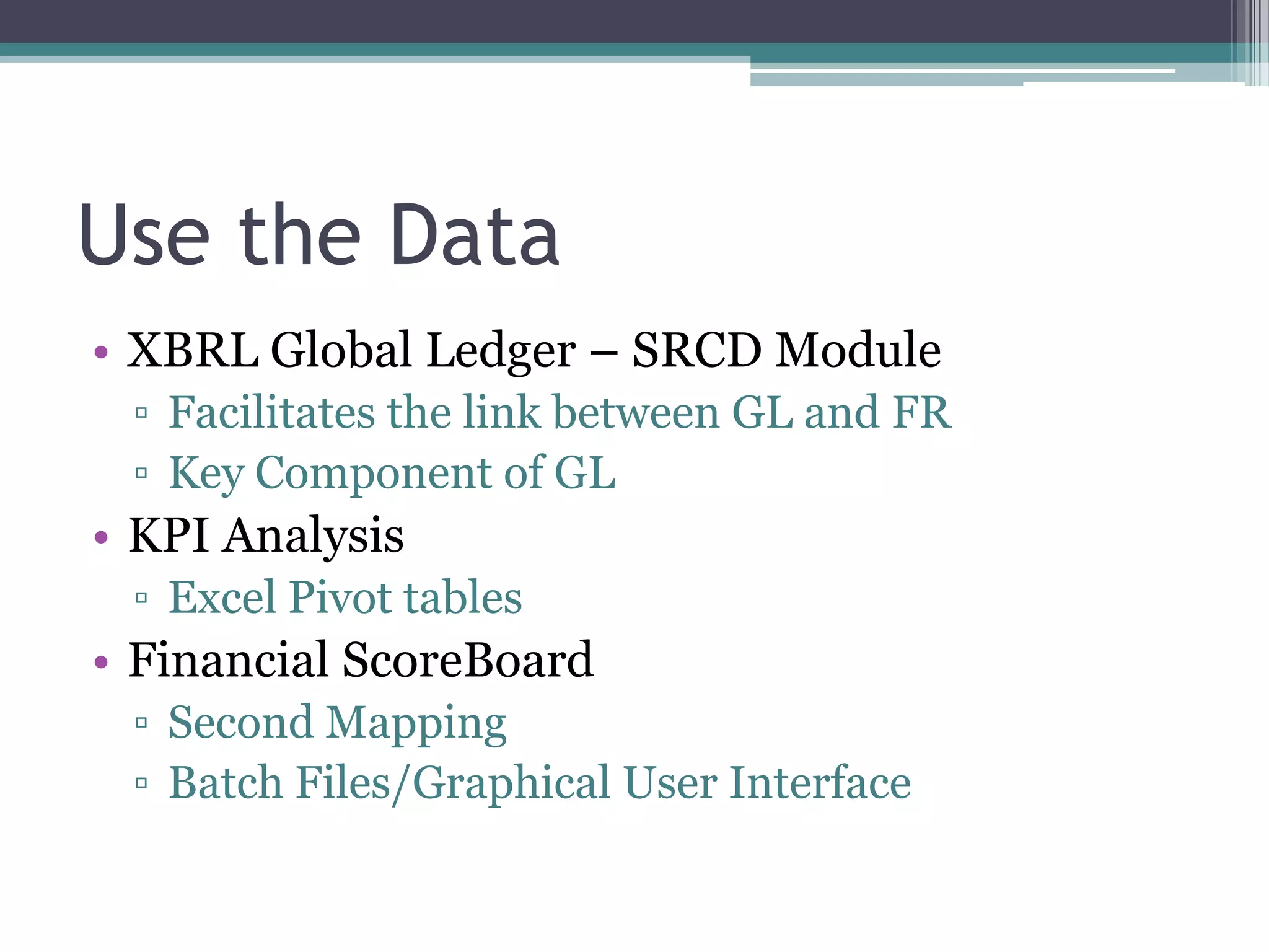 Use the Data
• XBRL Global Ledger – SRCD Module
 ▫ Facilitates the link between GL and FR
 ▫ Key Component of GL
• KPI Analysis
 ▫ Excel Pivot tables
• Financial ScoreBoard
 ▫ Second Mapping
 ▫ Batch Files/Graphical User Interface
 