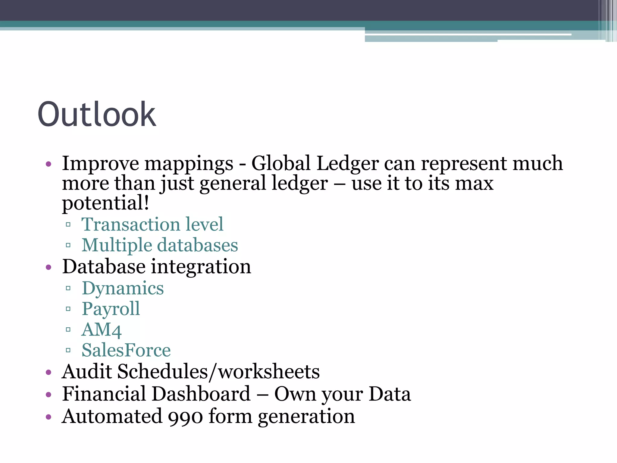 Outlook
• Improve mappings - Global Ledger can represent much
  more than just general ledger – use it to its max
  potential!
  ▫ Transaction level
  ▫ Multiple databases
• Database integration
  ▫   Dynamics
  ▫   Payroll
  ▫   AM4
  ▫   SalesForce
• Audit Schedules/worksheets
• Financial Dashboard – Own your Data
• Automated 990 form generation
 