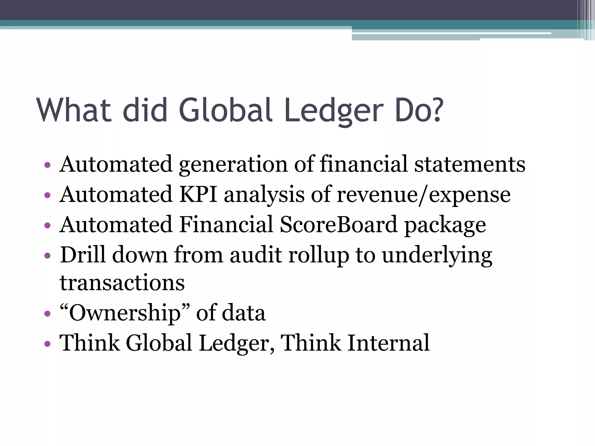 What did Global Ledger Do?
• Automated generation of financial statements
• Automated KPI analysis of revenue/expense
• Automated Financial ScoreBoard package
• Drill down from audit rollup to underlying
  transactions
• “Ownership” of data
• Think Global Ledger, Think Internal
 