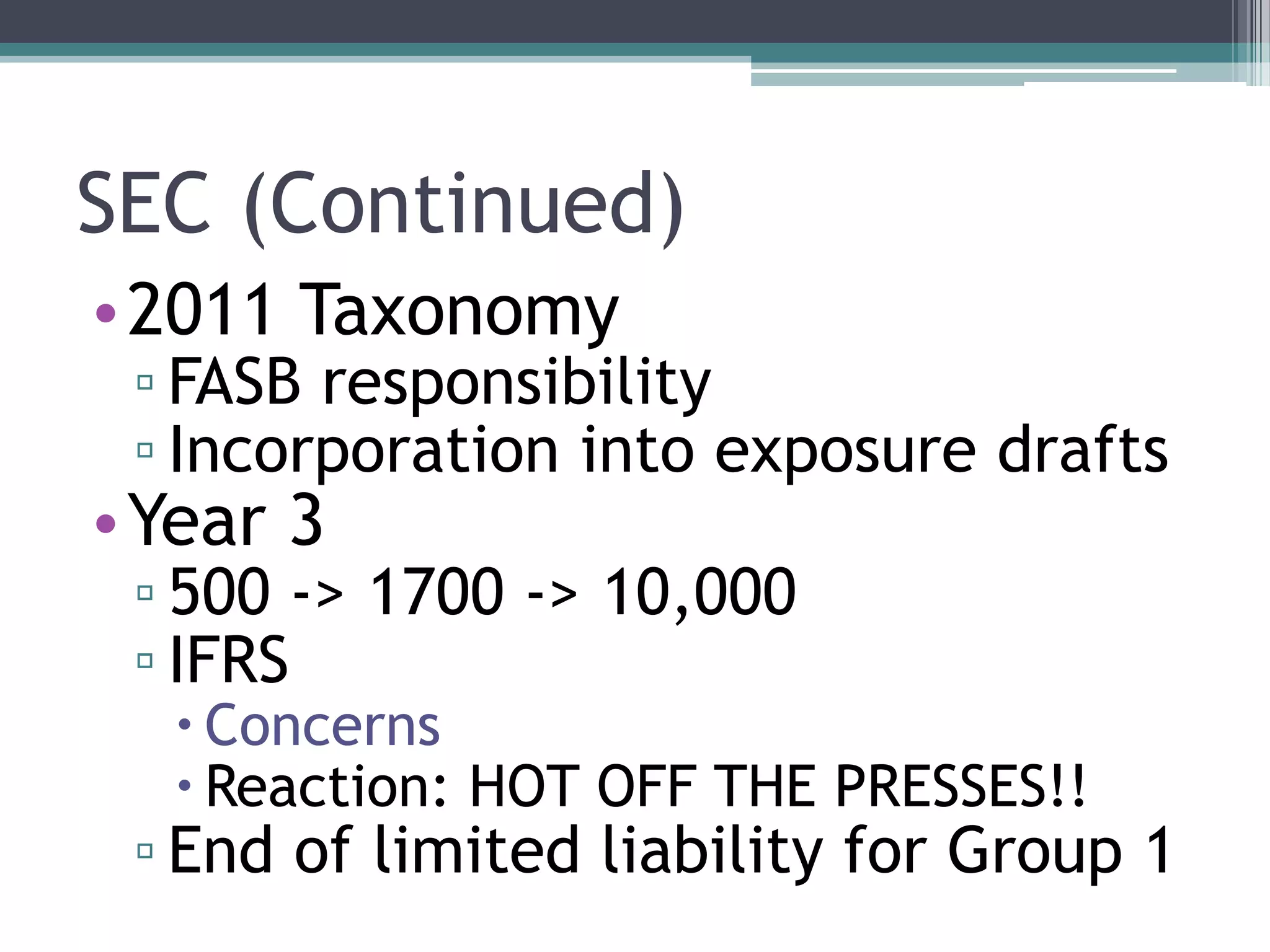 SEC (Continued)
•2011 Taxonomy
 ▫ FASB responsibility
 ▫ Incorporation into exposure drafts
•Year 3
 ▫ 500 -> 1700 -> 10,000
 ▫ IFRS
   Concerns
   Reaction: HOT OFF THE PRESSES!!
 ▫ End of limited liability for Group 1
 