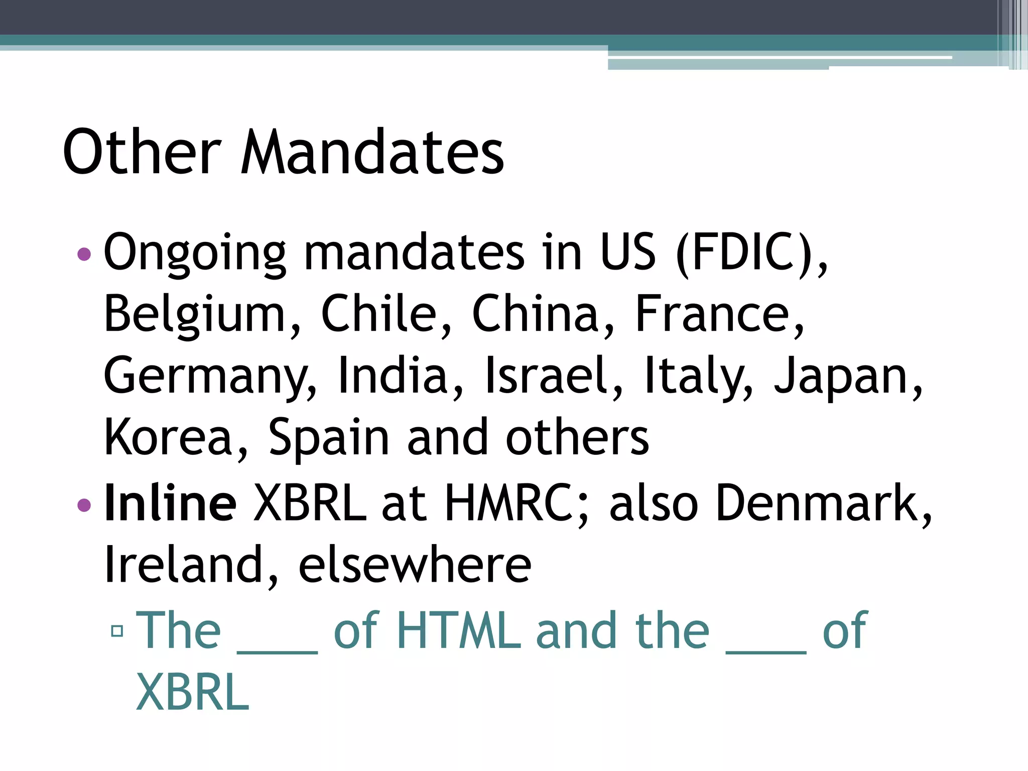 Other Mandates
• Ongoing mandates in US (FDIC),
  Belgium, Chile, China, France,
  Germany, India, Israel, Italy, Japan,
  Korea, Spain and others
• Inline XBRL at HMRC; also Denmark,
  Ireland, elsewhere
  ▫ The ___ of HTML and the ___ of
    XBRL
 