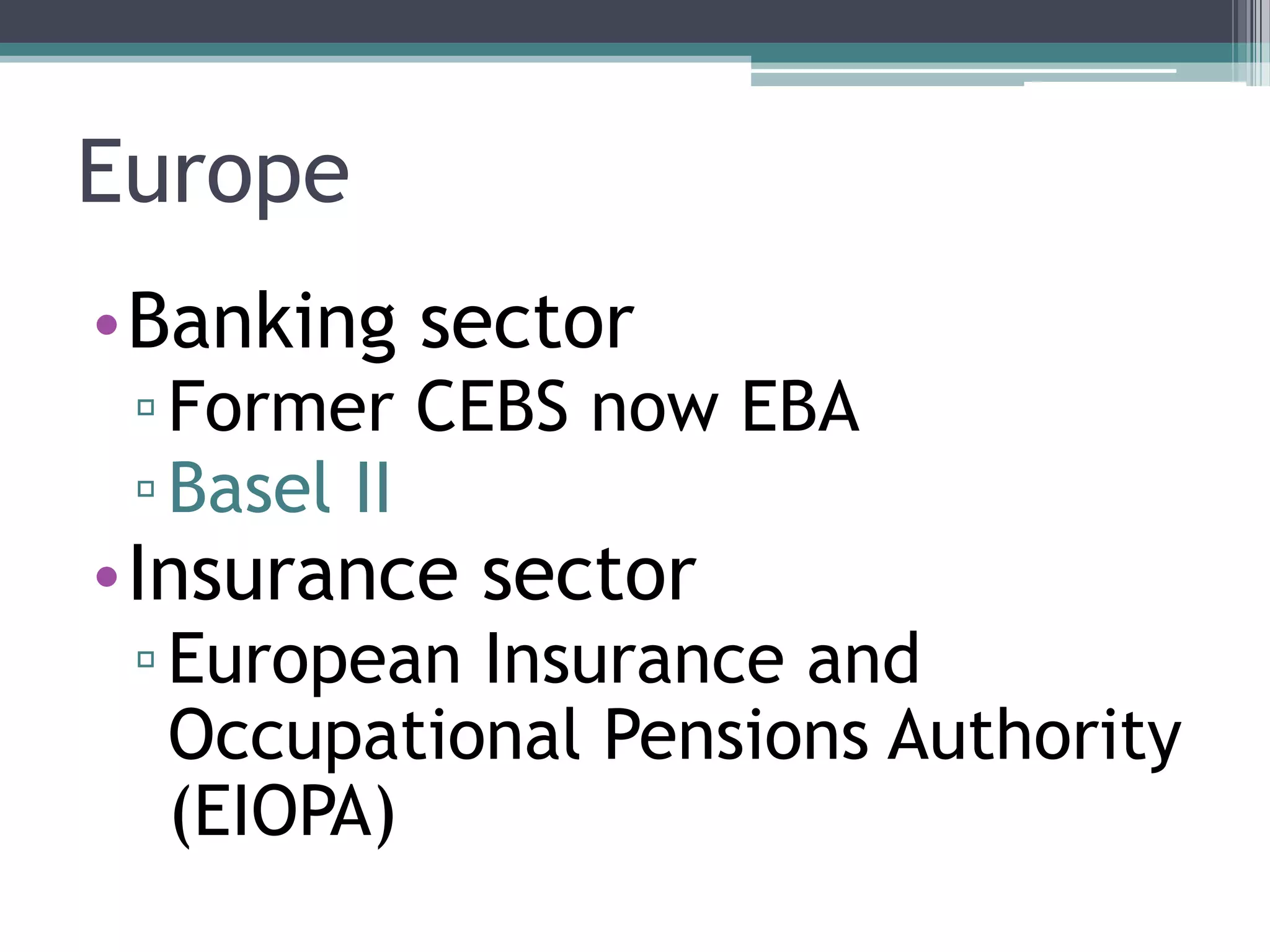 Europe
•Banking sector
 ▫ Former CEBS now EBA
 ▫ Basel II
•Insurance sector
 ▫ European Insurance and
   Occupational Pensions Authority
   (EIOPA)
 