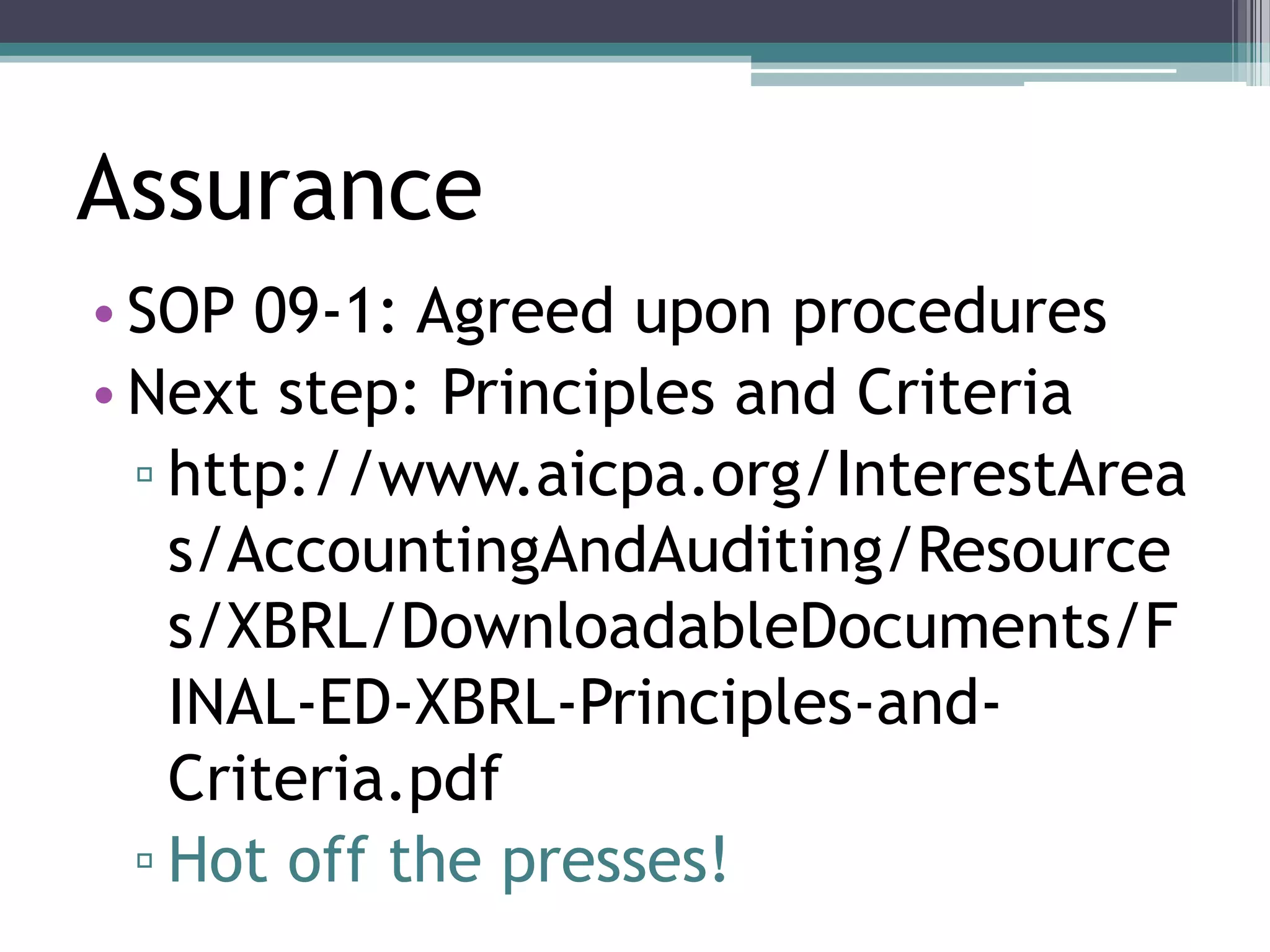 Assurance
• SOP 09-1: Agreed upon procedures
• Next step: Principles and Criteria
  ▫ http://www.aicpa.org/InterestArea
    s/AccountingAndAuditing/Resource
    s/XBRL/DownloadableDocuments/F
    INAL-ED-XBRL-Principles-and-
    Criteria.pdf
  ▫ Hot off the presses!
 