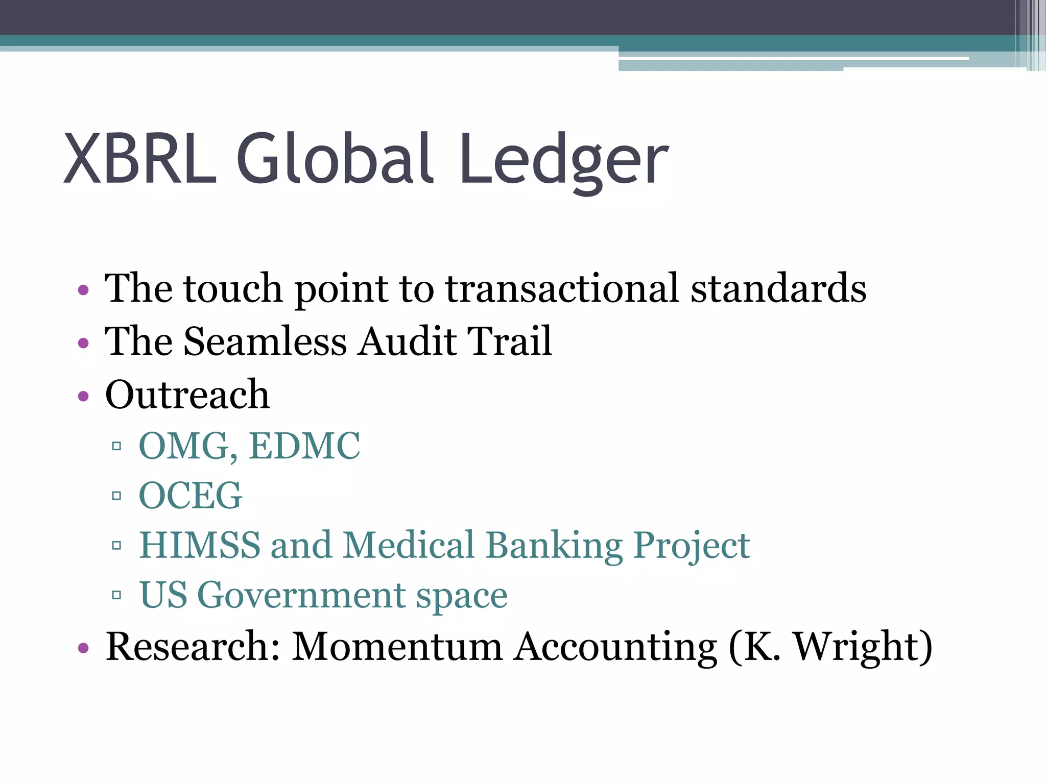 XBRL Global Ledger
• The touch point to transactional standards
• The Seamless Audit Trail
• Outreach
 ▫   OMG, EDMC
 ▫   OCEG
 ▫   HIMSS and Medical Banking Project
 ▫   US Government space
• Research: Momentum Accounting (K. Wright)
 