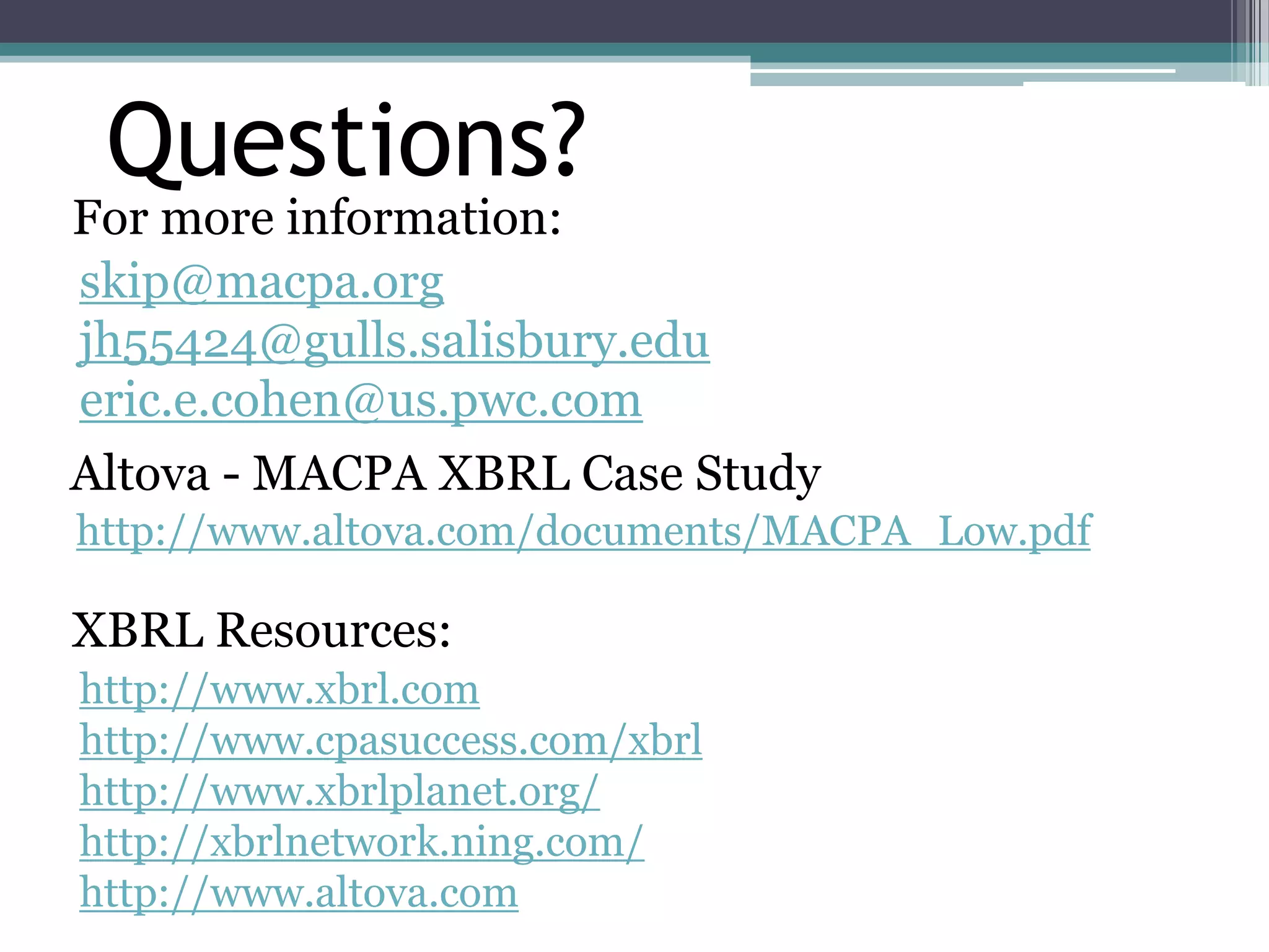 Questions?
For more information:
skip@macpa.org
jh55424@gulls.salisbury.edu
eric.e.cohen@us.pwc.com
Altova - MACPA XBRL Case Study
http://www.altova.com/documents/MACPA_Low.pdf

XBRL Resources:
http://www.xbrl.com
http://www.cpasuccess.com/xbrl
http://www.xbrlplanet.org/
http://xbrlnetwork.ning.com/
http://www.altova.com
 