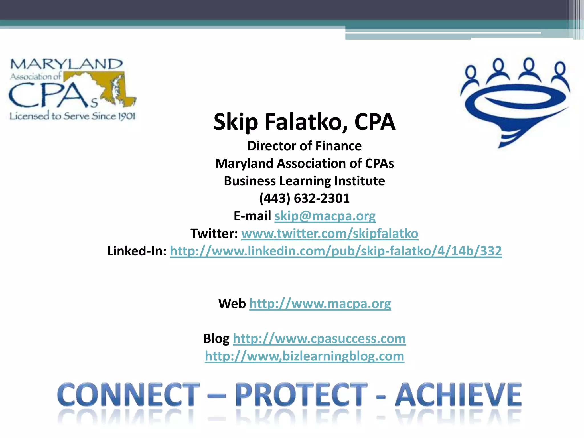 Skip Falatko, CPA
                        Director of Finance
                  Maryland Association of CPAs
                   Business Learning Institute
                          (443) 632-2301
                     E-mail skip@macpa.org
              Twitter: www.twitter.com/skipfalatko
Linked-In: http://www.linkedin.com/pub/skip-falatko/4/14b/332


                 Web http://www.macpa.org

              Blog http://www.cpasuccess.com
              http://www,bizlearningblog.com
 