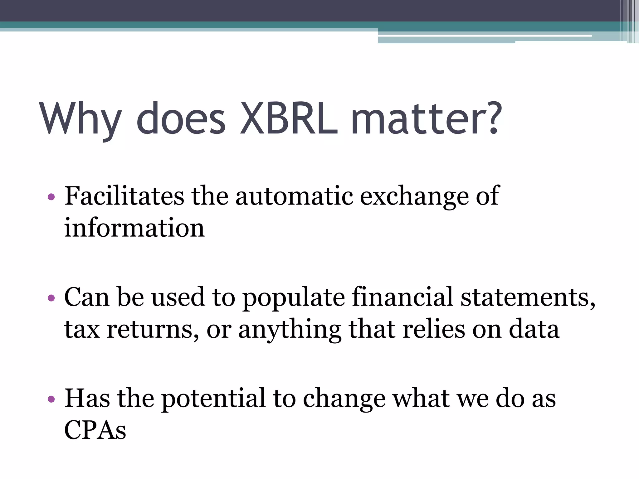 Why does XBRL matter?
• Facilitates the automatic exchange of
  information

• Can be used to populate financial statements,
  tax returns, or anything that relies on data

• Has the potential to change what we do as
  CPAs
 